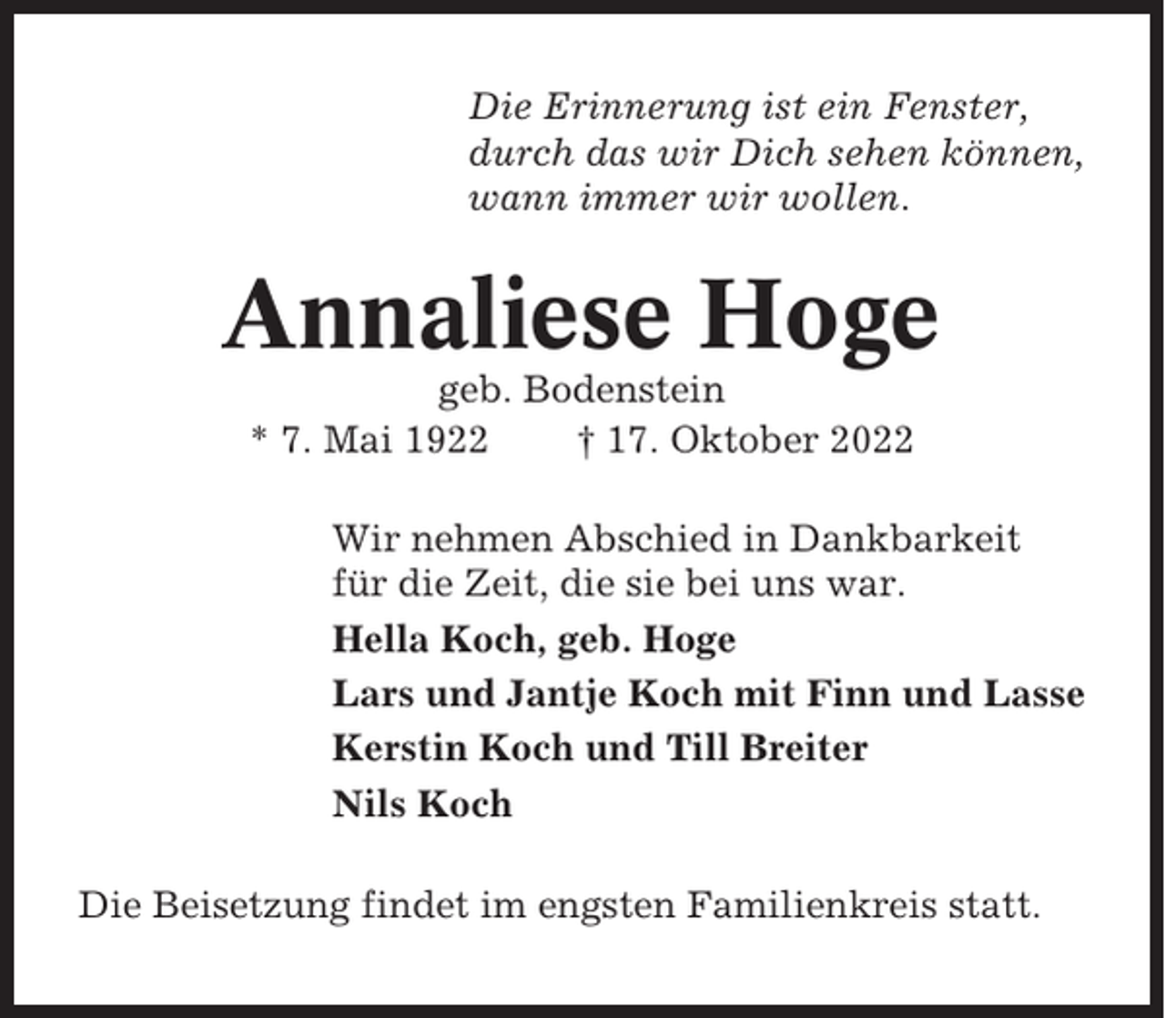 <p>Die Erinnerung ist ein Fenster,<br />durch das wir Dich sehen können,<br />wann immer wir wollen.</p><p>Annaliese Hoge<br />geb. Bodenstein<br />* 7. Mai 1922<br />† 17. Oktober 2022<br />Wir nehmen Abschied in Dankbarkeit<br />für die Zeit, die sie bei uns war.<br />Hella Koch, geb. Hoge<br />Lars und Jantje Koch mit Finn und Lasse<br />Kerstin Koch und Till Breiter<br />Nils Koch<br />Die Beisetzung findet im engsten Familienkreis statt.</p>