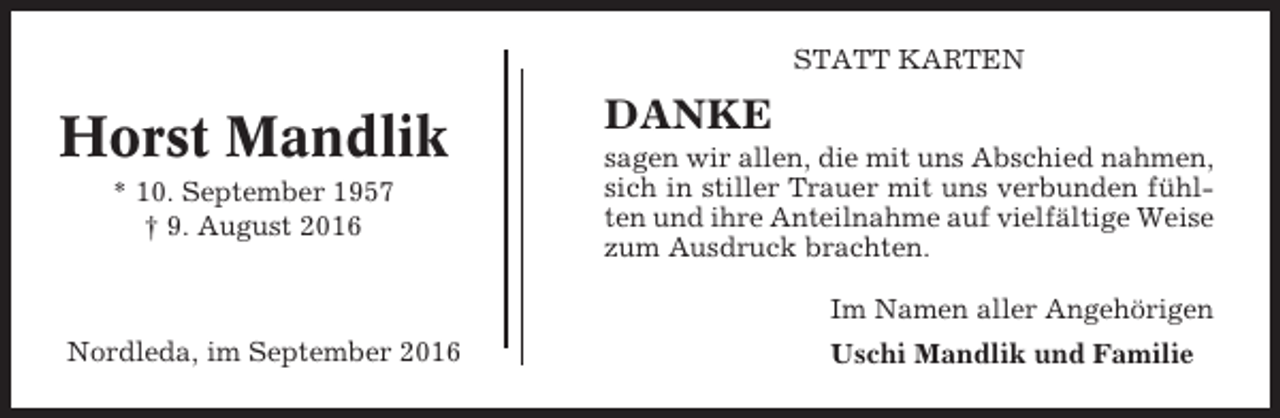 <p>STATT KARTEN</p><p>Horst Mandlik<br />* 10. September 1957<br />† 9. August 2016</p><p>DANKE<br />sagen wir allen, die mit uns Abschied nahmen,<br />sich in stiller Trauer mit uns verbunden fühlten und ihre Anteilnahme auf vielfältige Weise<br />zum Ausdruck brachten.<br />Im Namen aller Angehörigen</p><p>Nordleda, im September 2016</p><p>Uschi Mandlik und Familie</p>