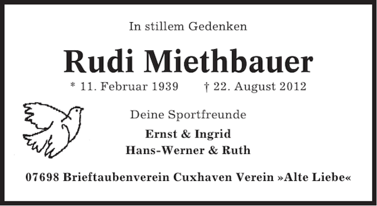 <p>In stillem Gedenken</p><p>Rudi Miethbauer<br />* 11. Februar 1939</p><p>† 22. August 2012</p><p>Deine Sportfreunde<br />Ernst &amp; Ingrid<br />Hans-Werner &amp; Ruth<br />07698 Brieftaubenverein Cuxhaven Verein »Alte Liebe«</p>