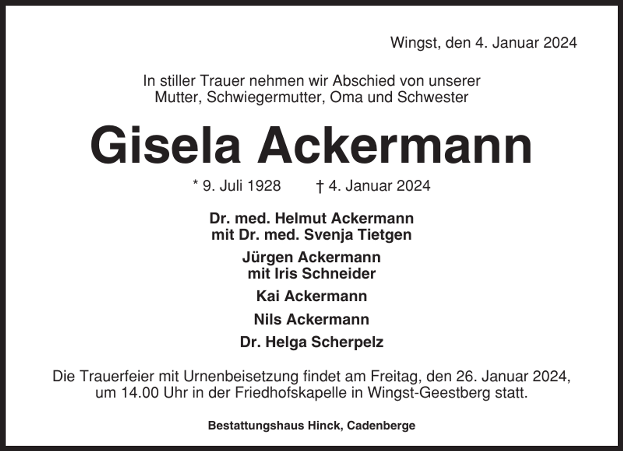 <p>Wingst, den 4. Januar 2024<br />In stiller Trauer nehmen wir Abschied von unserer<br />Mutter, Schwiegermutter, Oma und Schwester</p><p>Gisela Ackermann<br />* 9. Juli 1928</p><p>† 4. Januar 2024</p><p>Dr. med. Helmut Ackermann<br />mit Dr. med. Svenja Tietgen<br />Jürgen Ackermann<br />mit Iris Schneider<br />Kai Ackermann<br />Nils Ackermann<br />Dr. Helga Scherpelz<br />Die Trauerfeier mit Urnenbeisetzung findet am Freitag, den 26. Januar 2024,<br />um 14.00 Uhr in der Friedhofskapelle in Wingst-Geestberg statt.<br />Bestattungshaus Hinck, Cadenberge</p>