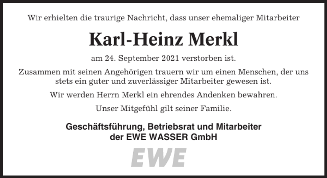 <p>Wir erhielten die traurige Nachricht, dass unser ehemaliger Mitarbeiter</p><p>Karl-Heinz Merkl<br />am 24. September 2021 verstorben ist.<br />Zusammen mit seinen Angehörigen trauern wir um einen Menschen, der uns<br />stets ein guter und zuverlässiger Mitarbeiter gewesen ist.<br />Wir werden Herrn Merkl ein ehrendes Andenken bewahren.<br />Unser Mitgefühl gilt seiner Familie.</p><p>Geschäftsführung, Betriebsrat und Mitarbeiter<br />der EWE WASSER GmbH</p>