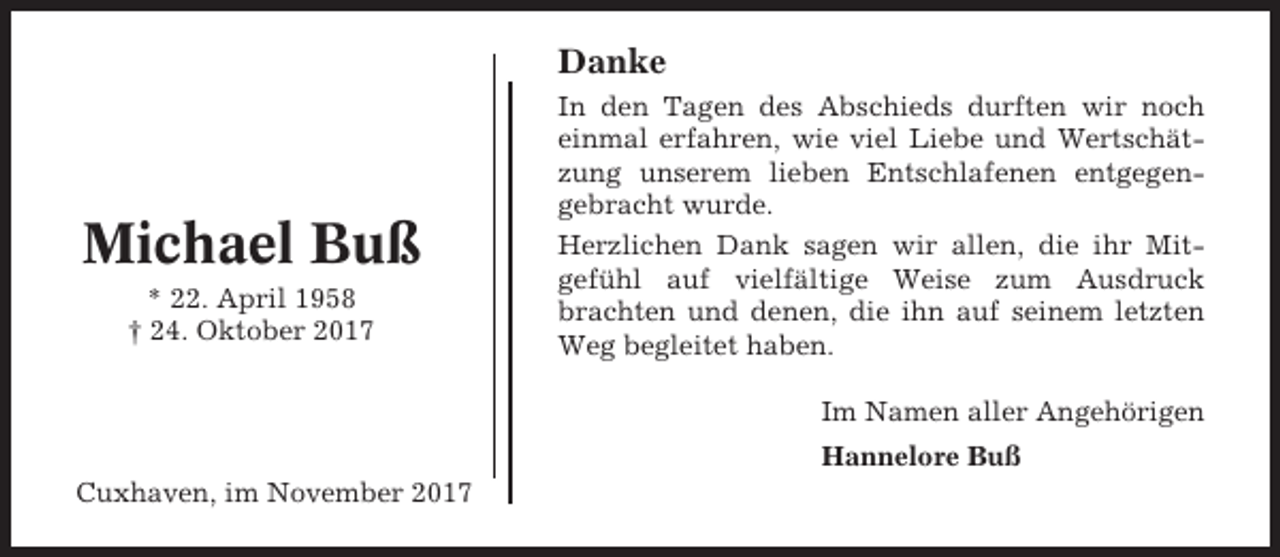 <p>Danke</p><p>Michael Buß<br />* 22. April 1958<br />† 24. Oktober 2017</p><p>In den Tagen des Abschieds durften wir noch<br />einmal erfahren, wie viel Liebe und Wertschätzung unserem lieben Entschlafenen entgegengebracht wurde.<br />Herzlichen Dank sagen wir allen, die ihr Mitgefühl auf vielfältige Weise zum Ausdruck<br />brachten und denen, die ihn auf seinem letzten<br />Weg begleitet haben.<br />Im Namen aller Angehörigen<br />Hannelore Buß</p><p>Cuxhaven, im November 2017</p>
