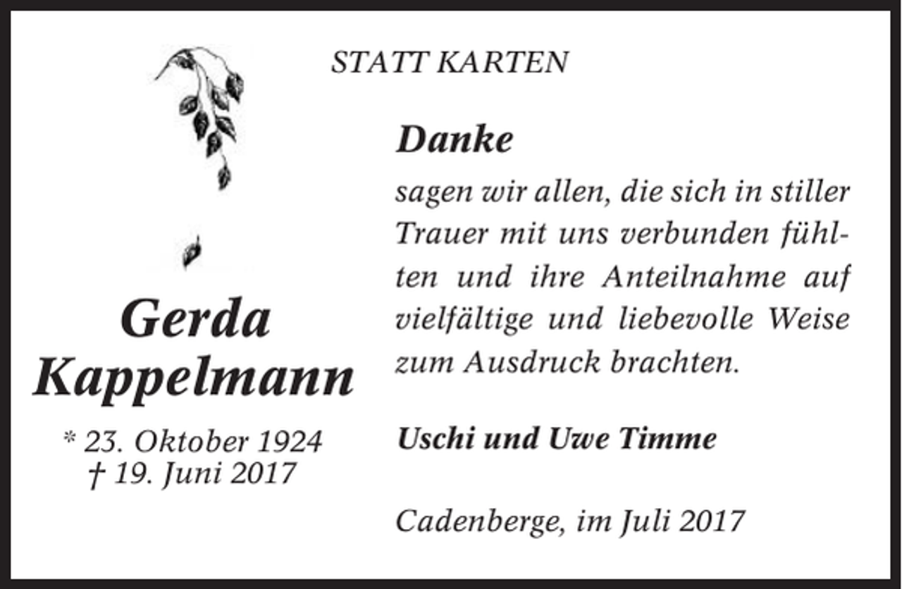 <p>STATT KARTEN</p><p>Danke</p><p>Gerda<br />Kappelmann<br />* 23. Oktober 1924<br />† 19. Juni 2017</p><p>sagen wir allen, die sich in stiller<br />Trauer mit uns verbunden fühlten und ihre Anteilnahme auf<br />vielfältige und liebevolle Weise<br />zum Ausdruck brachten.<br />Uschi und Uwe Timme<br />Cadenberge, im Juli 2017</p>