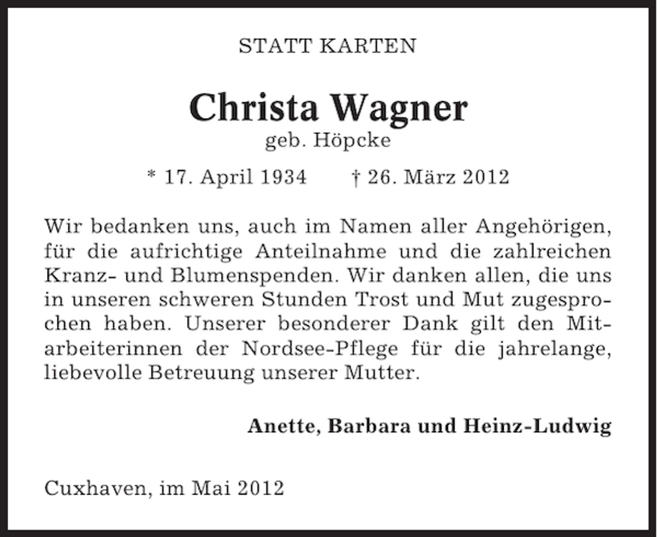 <p>STATT KARTEN</p><p>Christa Wagner<br />geb. Höpcke<br />* 17. April 1934</p><p>† 26. März 2012</p><p>Wir bedanken uns, auch im Namen aller Angehörigen,<br />für die aufrichtige Anteilnahme und die zahlreichen<br />Kranz- und Blumenspenden. Wir danken allen, die uns<br />in unseren schweren Stunden Trost und Mut zugesprochen haben. Unserer besonderer Dank gilt den Mitarbeiterinnen der Nordsee-Pflege für die jahrelange,<br />liebevolle Betreuung unserer Mutter.<br />Anette, Barbara und Heinz-Ludwig<br />Cuxhaven, im Mai 2012</p>