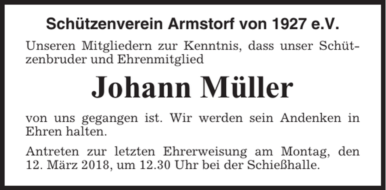 <p>Schützenverein Armstorf von 1927 e.V.<br />Unseren Mitgliedern zur Kenntnis, dass unser Schützenbruder und Ehrenmitglied</p><p>Johann Müller<br />von uns gegangen ist. Wir werden sein Andenken in<br />Ehren halten.<br />Antreten zur letzten Ehrerweisung am Montag, den<br />12. März 2018, um 12.30 Uhr bei der Schießhalle.</p>