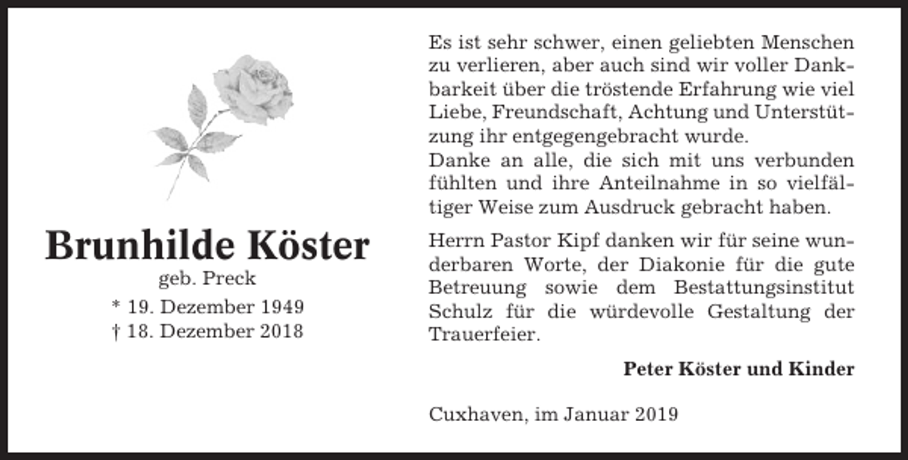 <p>Es ist sehr schwer, einen geliebten Menschen<br />zu verlieren, aber auch sind wir voller Dankbarkeit über die tröstende Erfahrung wie viel<br />Liebe, Freundschaft, Achtung und Unterstützung ihr entgegengebracht wurde.<br />Danke an alle, die sich mit uns verbunden<br />fühlten und ihre Anteilnahme in so vielfältiger Weise zum Ausdruck gebracht haben.</p><p>Brunhilde Köster<br />geb. Preck<br />* 19. Dezember 1949<br />† 18. Dezember 2018</p><p>Herrn Pastor Kipf danken wir für seine wunderbaren Worte, der Diakonie für die gute<br />Betreuung sowie dem Bestattungsinstitut<br />Schulz für die würdevolle Gestaltung der<br />Trauerfeier.<br />Peter Köster und Kinder<br />Cuxhaven, im Januar 2019</p>