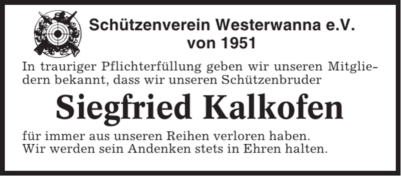<p>Schützenverein Westerwanna e.V.<br />von 1951<br />In trauriger Pflichterfüllung geben wir unseren Mitgliedern bekannt, dass wir unseren Schützenbruder</p><p>Siegfried Kalkofen<br />für immer aus unseren Reihen verloren haben.<br />Wir werden sein Andenken stets in Ehren halten.</p>