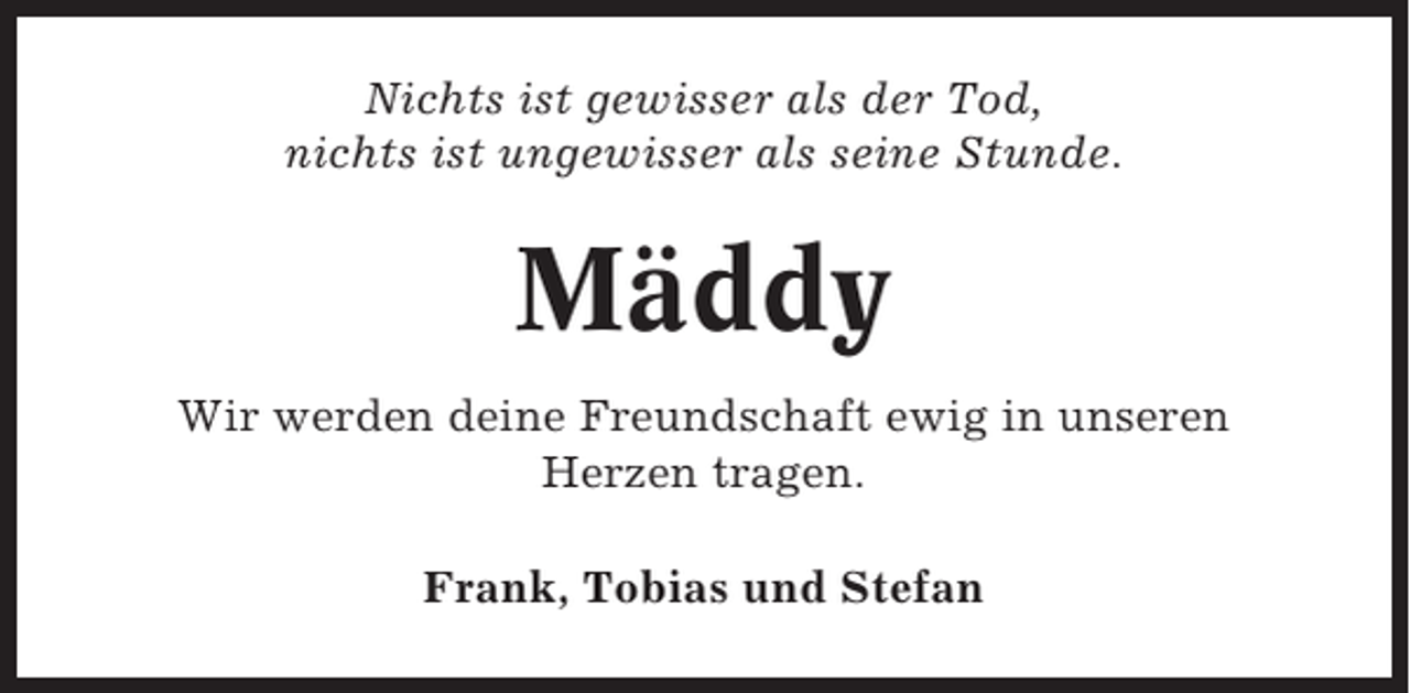 <p>Nichts ist gewisser als der Tod,<br />nichts ist ungewisser als seine Stunde.</p><p>Mäddy<br />Wir werden deine Freundschaft ewig in unseren<br />Herzen tragen.<br />Frank, Tobias und Stefan</p>