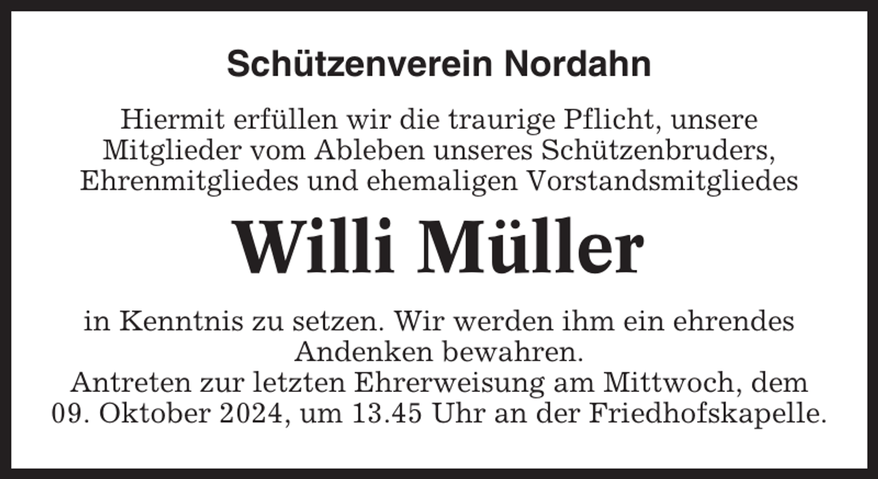 <p>Schützenverein Nordahn<br />Hiermit erfüllen wir die traurige Pflicht, unsere<br />Mitglieder vom Ableben unseres Schützenbruders,<br />Ehrenmitgliedes und ehemaligen Vorstandsmitgliedes</p><p>Willi Müller<br />in Kenntnis zu setzen. Wir werden ihm ein ehrendes<br />Andenken bewahren.<br />Antreten zur letzten Ehrerweisung am Mittwoch, dem<br />09. Oktober 2024, um 13.45 Uhr an der Friedhofskapelle.</p>