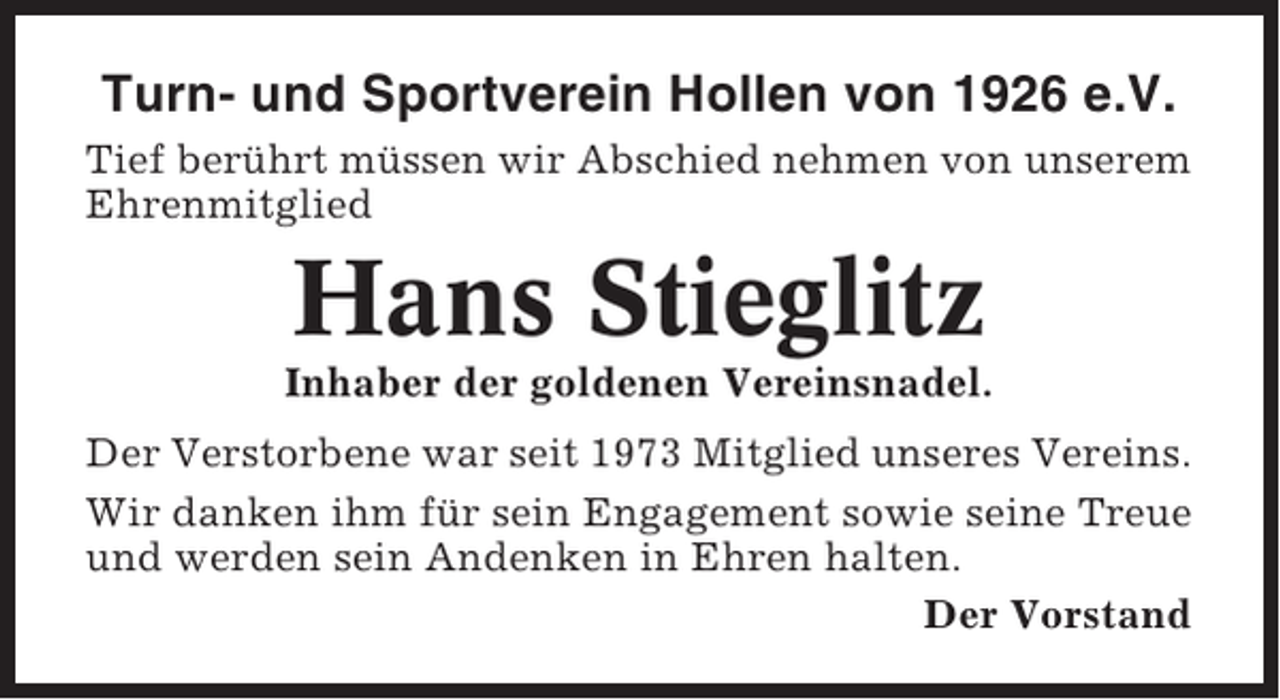 <p>Turn- und Sportverein Hollen von 1926 e.V.<br />Tief berührt müssen wir Abschied nehmen von unserem<br />Ehrenmitglied</p><p>Hans Stieglitz<br />Inhaber der goldenen Vereinsnadel.<br />Der Verstorbene war seit 1973 Mitglied unseres Vereins.<br />Wir danken ihm für sein Engagement sowie seine Treue<br />und werden sein Andenken in Ehren halten.<br />Der Vorstand</p>