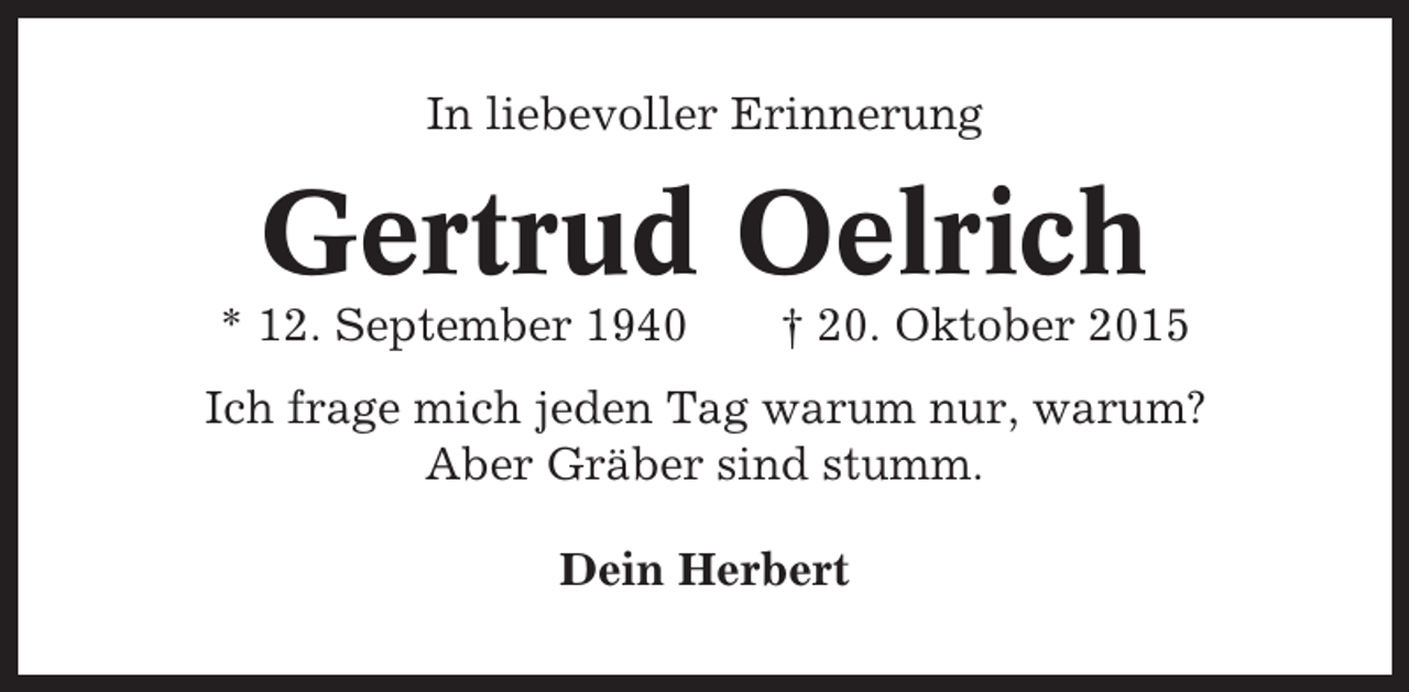 <p>In liebevoller Erinnerung</p><p>Gertrud Oelrich<br />* 12. September 1940</p><p>† 20. Oktober 2015</p><p>Ich frage mich jeden Tag warum nur, warum?<br />Aber Gräber sind stumm.<br />Dein Herbert</p>