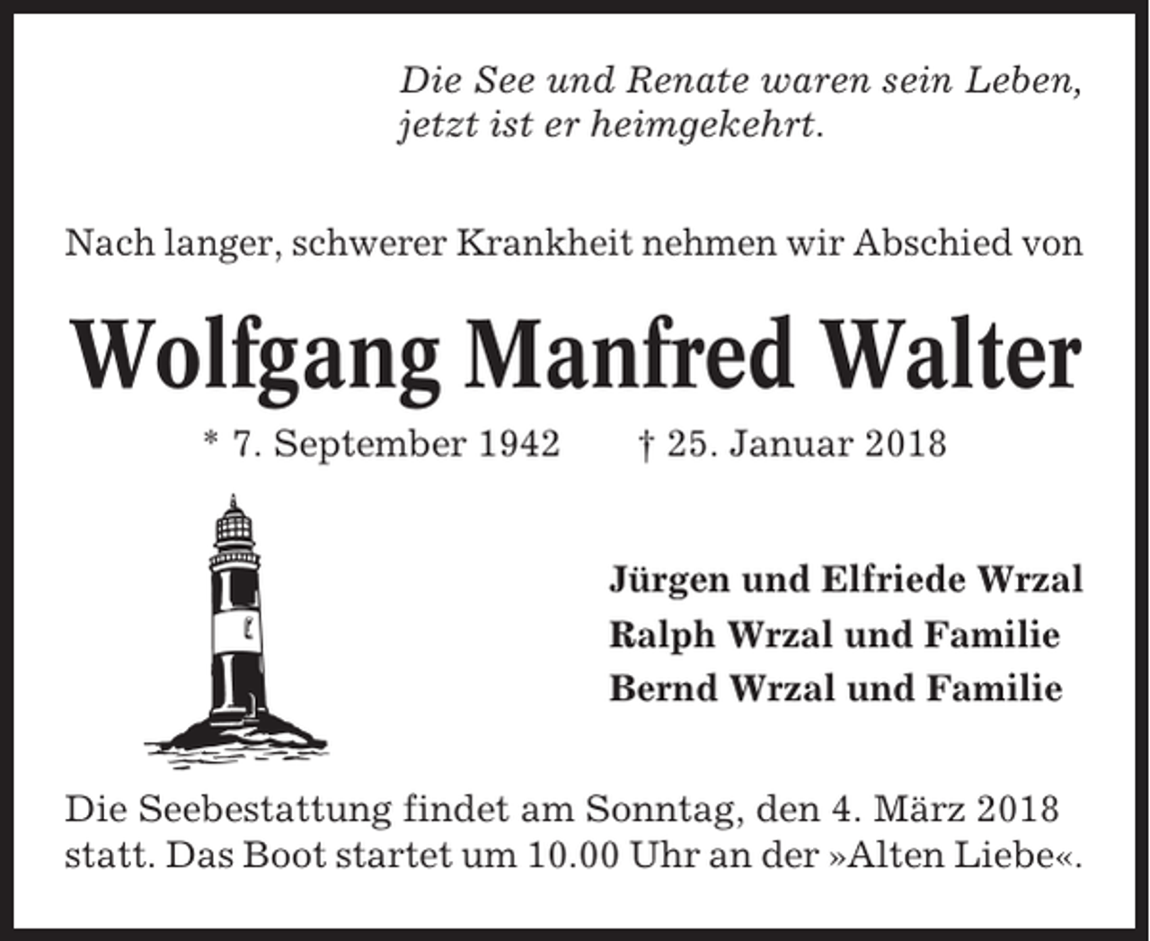<p>Die See und Renate waren sein Leben,<br />jetzt ist er heimgekehrt.<br />Nach langer, schwerer Krankheit nehmen wir Abschied von</p><p>Wolfgang Manfred Walter<br />* 7. September 1942</p><p>† 25. Januar 2018</p><p>Jürgen und Elfriede Wrzal<br />Ralph Wrzal und Familie<br />Bernd Wrzal und Familie<br />Die Seebestattung findet am Sonntag, den 4. März 2018<br />statt. Das Boot startet um 10.00 Uhr an der »Alten Liebe«.</p>