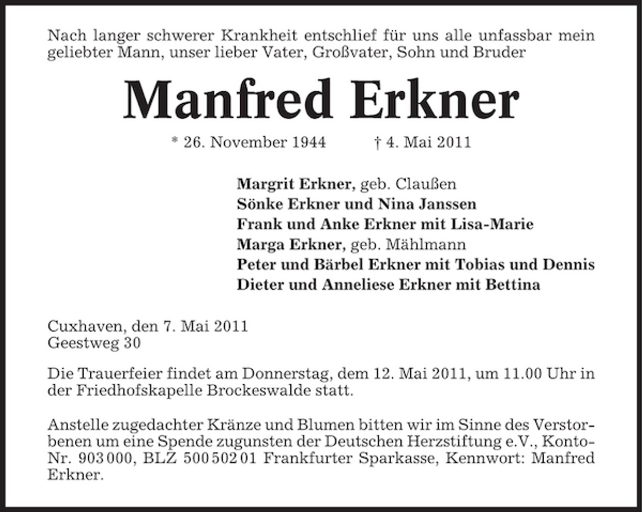 <p>Nach langer schwerer Krankheit entschlief für uns alle unfassbar mein geliebter Mann, unser lieber Vater, Großvater, Sohn und Bruder</p><p>Manfred Erkner<br />* 26. November 1944 † 4. Mai 2011 Margrit Erkner, geb. Claußen Sönke Erkner und Nina Janssen Frank und Anke Erkner mit Lisa-Marie Marga Erkner, geb. Mählmann Peter und Bärbel Erkner mit Tobias und Dennis Dieter und Anneliese Erkner mit Bettina Cuxhaven, den 7. Mai 2011 Geestweg 30 Die Trauerfeier findet am Donnerstag, dem 12. Mai 2011, um 11.00 Uhr in der Friedhofskapelle Brockeswalde statt. Anstelle zugedachter Kränze und Blumen bitten wir im Sinne des Verstorbenen um eine Spende zugunsten der Deutschen Herzstiftung e.V., KontoNr. 903 000, BLZ 500 502 01 Frankfurter Sparkasse, Kennwort: Manfred Erkner.</p>