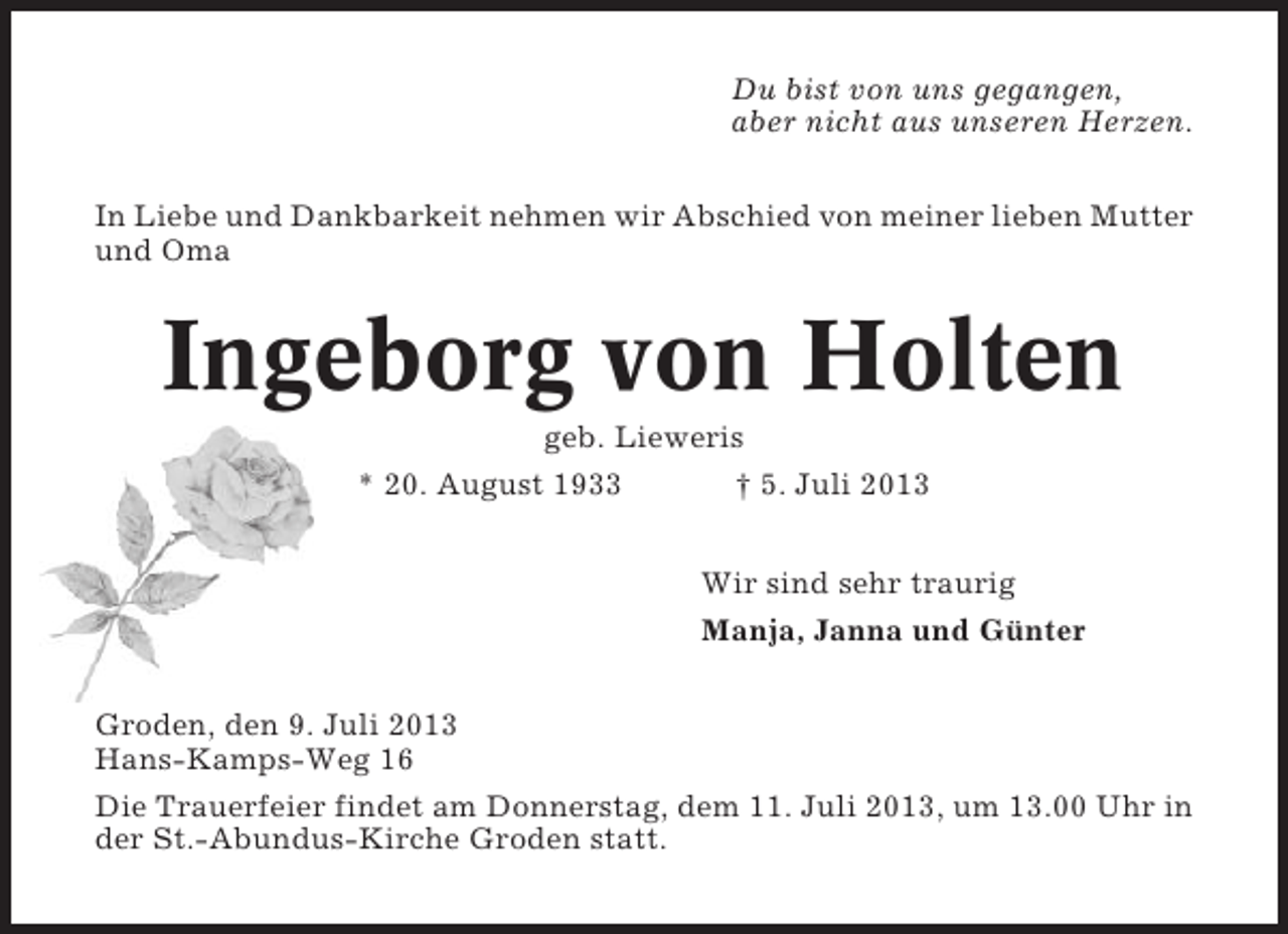 <p>Du bist von uns gegangen,<br />aber nicht aus unseren Herzen.<br />In Liebe und Dankbarkeit nehmen wir Abschied von meiner lieben Mutter<br />und Oma</p><p>Ingeborg von Holten<br />geb. Lieweris<br />* 20. August 1933<br />† 5. Juli 2013<br />Wir sind sehr traurig<br />Manja, Janna und Günter<br />Groden, den 9. Juli 2013<br />Hans-Kamps-Weg 16<br />Die Trauerfeier findet am Donnerstag, dem 11. Juli 2013, um 13.00 Uhr in<br />der St.-Abundus-Kirche Groden statt.</p>
