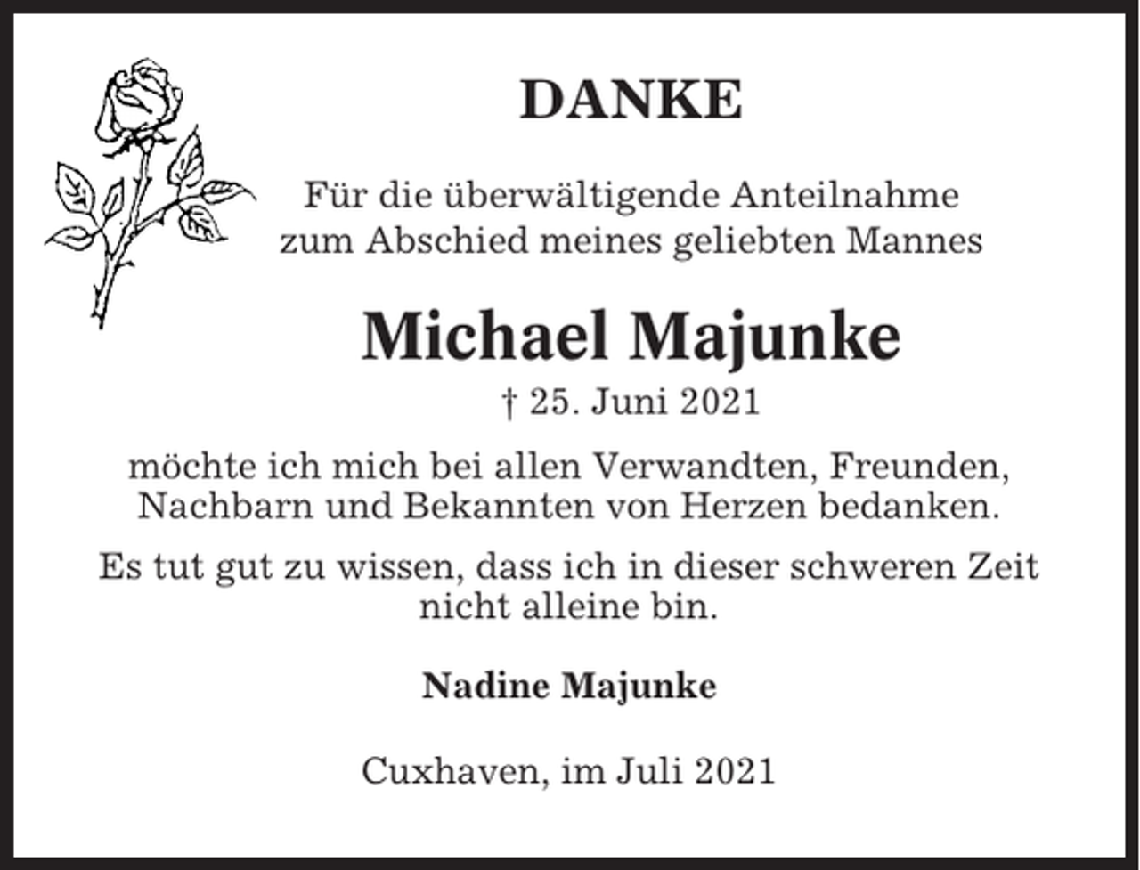 <p>DANKE<br />Für die überwältigende Anteilnahme<br />zum Abschied meines geliebten Mannes</p><p>Michael Majunke<br />† 25. Juni 2021<br />möchte ich mich bei allen Verwandten, Freunden,<br />Nachbarn und Bekannten von Herzen bedanken.<br />Es tut gut zu wissen, dass ich in dieser schweren Zeit<br />nicht alleine bin.<br />Nadine Majunke<br />Cuxhaven, im Juli 2021</p>