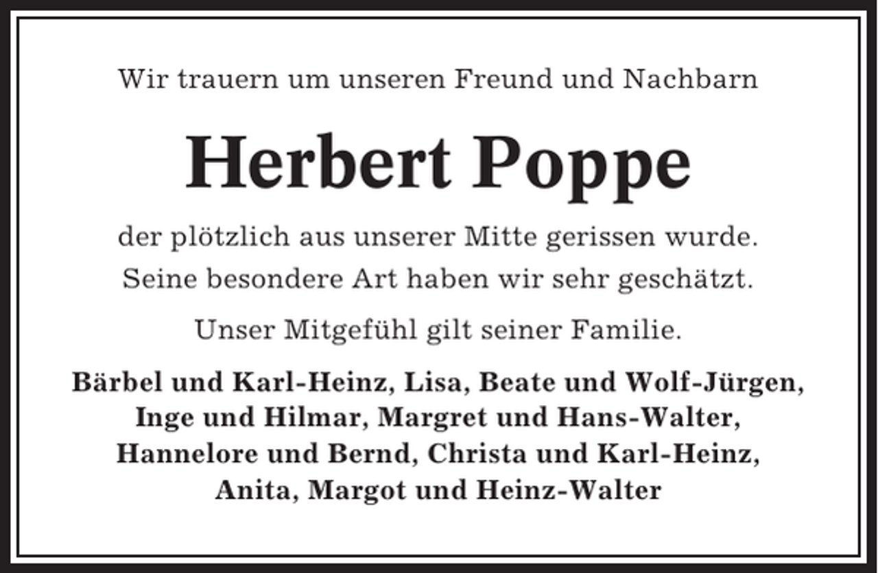 <p>Wir trauern um unseren Freund und Nachbarn</p><p>Herbert Poppe<br />der plötzlich aus unserer Mitte gerissen wurde.<br />Seine besondere Art haben wir sehr geschätzt.<br />Unser Mitgefühl gilt seiner Familie.<br />Bärbel und Karl-Heinz, Lisa, Beate und Wolf-Jürgen,<br />Inge und Hilmar, Margret und Hans-Walter,<br />Hannelore und Bernd, Christa und Karl-Heinz,<br />Anita, Margot und Heinz-Walter</p>
