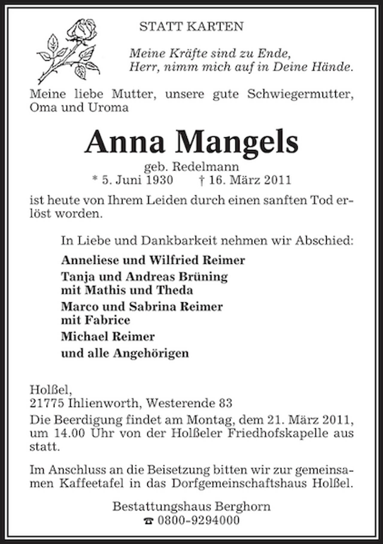 <p>STATT KARTEN Meine Kräfte sind zu Ende, Herr, nimm mich auf in Deine Hände. Meine liebe Mutter, unsere gute Schwiegermutter, Oma und Uroma</p><p>Anna Mangels<br />geb. Redelmann * 5. Juni 1930 † 16. März 2011 ist heute von Ihrem Leiden durch einen sanften Tod erlöst worden. In Liebe und Dankbarkeit nehmen wir Abschied: Anneliese und Wilfried Reimer Tanja und Andreas Brüning mit Mathis und Theda Marco und Sabrina Reimer mit Fabrice Michael Reimer und alle Angehörigen Holßel, 21775 Ihlienworth, Westerende 83 Die Beerdigung findet am Montag, dem 21. März 2011, um 14.00 Uhr von der Holßeler Friedhofskapelle aus statt. Im Anschluss an die Beisetzung bitten wir zur gemeinsamen Kaffeetafel in das Dorfgemeinschaftshaus Holßel. Bestattungshaus Berghorn ¤ 0800-9294000</p>