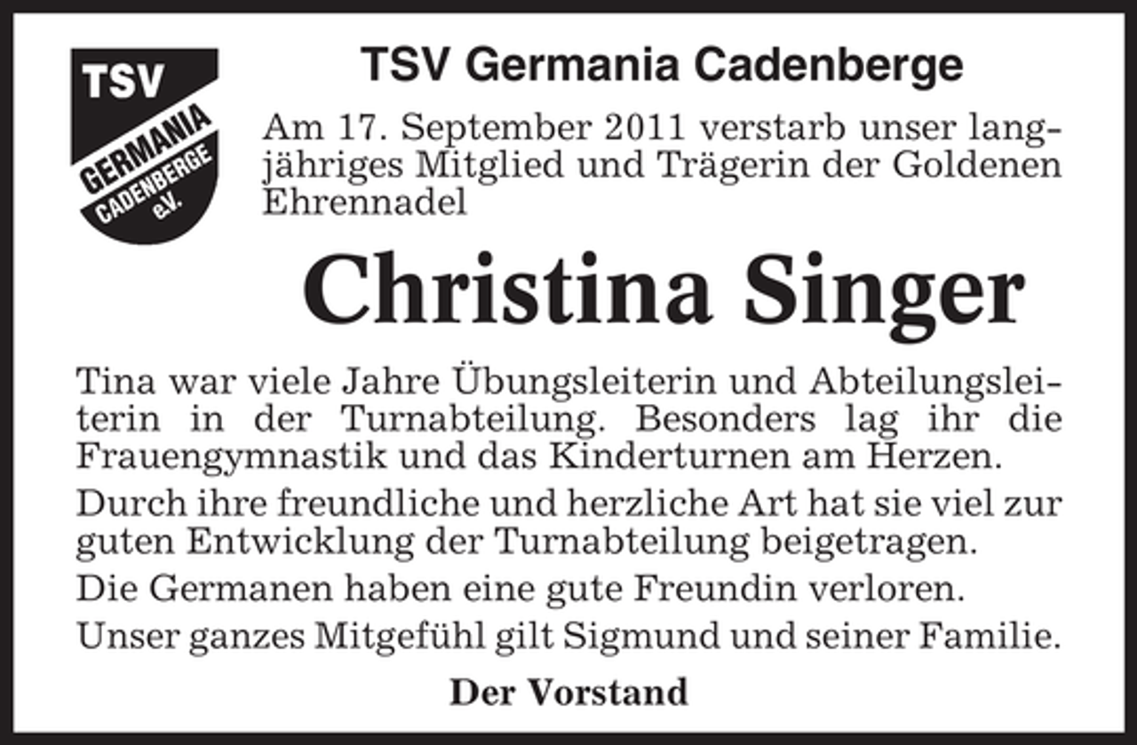 <p>TSV Germania Cadenberge<br />Am 17. September 2011 verstarb unser langjähriges Mitglied und Trägerin der Goldenen<br />Ehrennadel</p><p>Christina Singer<br />Tina war viele Jahre Übungsleiterin und Abteilungsleiterin in der Turnabteilung. Besonders lag ihr die<br />Frauengymnastik und das Kinderturnen am Herzen.<br />Durch ihre freundliche und herzliche Art hat sie viel zur<br />guten Entwicklung der Turnabteilung beigetragen.<br />Die Germanen haben eine gute Freundin verloren.<br />Unser ganzes Mitgefühl gilt Sigmund und seiner Familie.<br />Der Vorstand</p>
