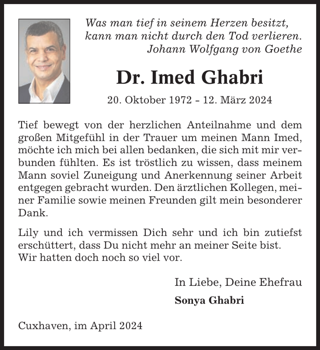 <p>Was man tief in seinem Herzen besitzt,<br />kann man nicht durch den Tod verlieren.<br />Johann Wolfgang von Goethe</p><p>Dr. Imed Ghabri<br />20. Oktober 1972 - 12. März 2024<br />Tief bewegt von der herzlichen Anteilnahme und dem<br />großen Mitgefühl in der Trauer um meinen Mann Imed,<br />möchte ich mich bei allen bedanken, die sich mit mir verbunden fühlten. Es ist tröstlich zu wissen, dass meinem<br />Mann soviel Zuneigung und Anerkennung seiner Arbeit<br />entgegen gebracht wurden. Den ärztlichen Kollegen, meiner Familie sowie meinen Freunden gilt mein besonderer<br />Dank.<br />Lily und ich vermissen Dich sehr und ich bin zutiefst<br />erschüttert, dass Du nicht mehr an meiner Seite bist.<br />Wir hatten doch noch so viel vor.</p><p>In Liebe, Deine Ehefrau<br />Sonya Ghabri<br />Cuxhaven, im April 2024</p>