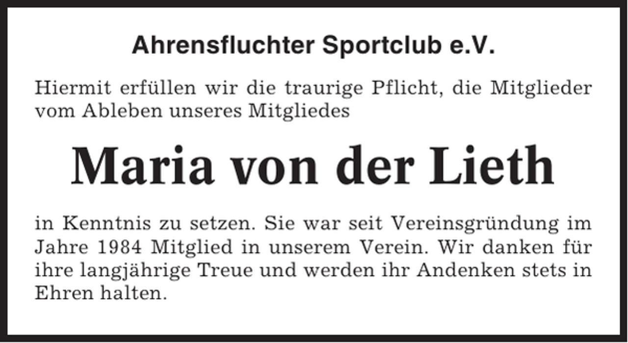 <p>Ahrensfluchter Sportclub e.V.<br />Hiermit erfüllen wir die traurige Pflicht, die Mitglieder<br />vom Ableben unseres Mitgliedes</p><p>Maria von der Lieth<br />in Kenntnis zu setzen. Sie war seit Vereinsgründung im<br />Jahre 1984 Mitglied in unserem Verein. Wir danken für<br />ihre langjährige Treue und werden ihr Andenken stets in<br />Ehren halten.</p>