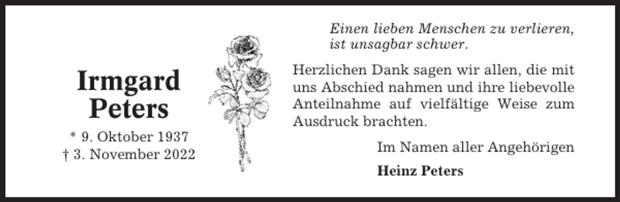 <p>Einen lieben Menschen zu verlieren,<br />ist unsagbar schwer.</p><p>Irmgard<br />Peters<br />* 9. Oktober 1937<br />† 3. November 2022</p><p>Herzlichen Dank sagen wir allen, die mit<br />uns Abschied nahmen und ihre liebevolle<br />Anteilnahme auf vielfältige Weise zum<br />Ausdruck brachten.<br />Im Namen aller Angehörigen<br />Heinz Peters</p>