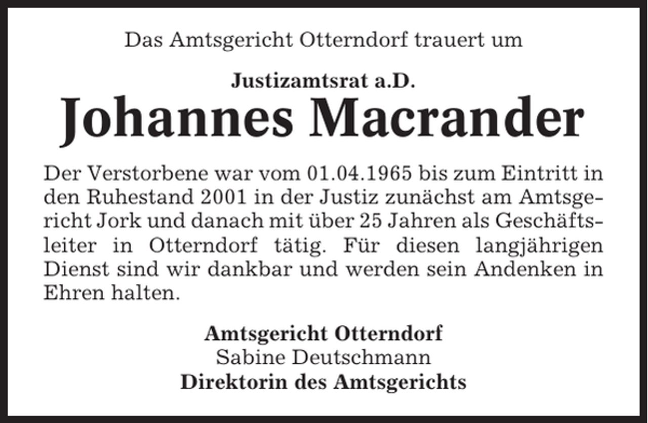 <p>Das Amtsgericht Otterndorf trauert um<br />Justizamtsrat a.D.</p><p>Johannes Macrander<br />Der Verstorbene war vom 01.04.1965 bis zum Eintritt in<br />den Ruhestand 2001 in der Justiz zunächst am Amtsgericht Jork und danach mit über 25 Jahren als Geschäftsleiter in Otterndorf tätig. Für diesen langjährigen<br />Dienst sind wir dankbar und werden sein Andenken in<br />Ehren halten.<br />Amtsgericht Otterndorf<br />Sabine Deutschmann<br />Direktorin des Amtsgerichts</p>