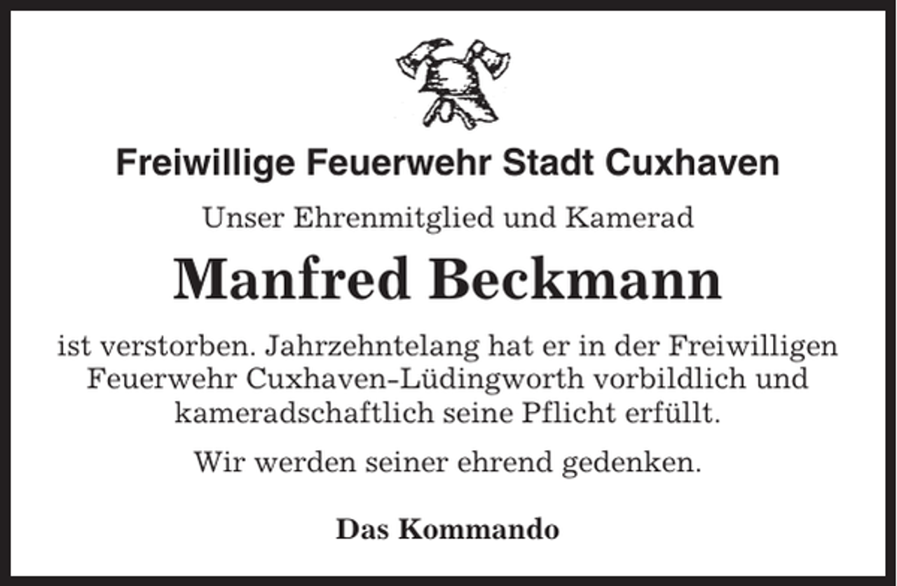 <p>Freiwillige Feuerwehr Stadt Cuxhaven<br />Unser Ehrenmitglied und Kamerad</p><p>Manfred Beckmann<br />ist verstorben. Jahrzehntelang hat er in der Freiwilligen<br />Feuerwehr Cuxhaven-Lüdingworth vorbildlich und<br />kameradschaftlich seine Pflicht erfüllt.<br />Wir werden seiner ehrend gedenken.<br />Das Kommando</p>