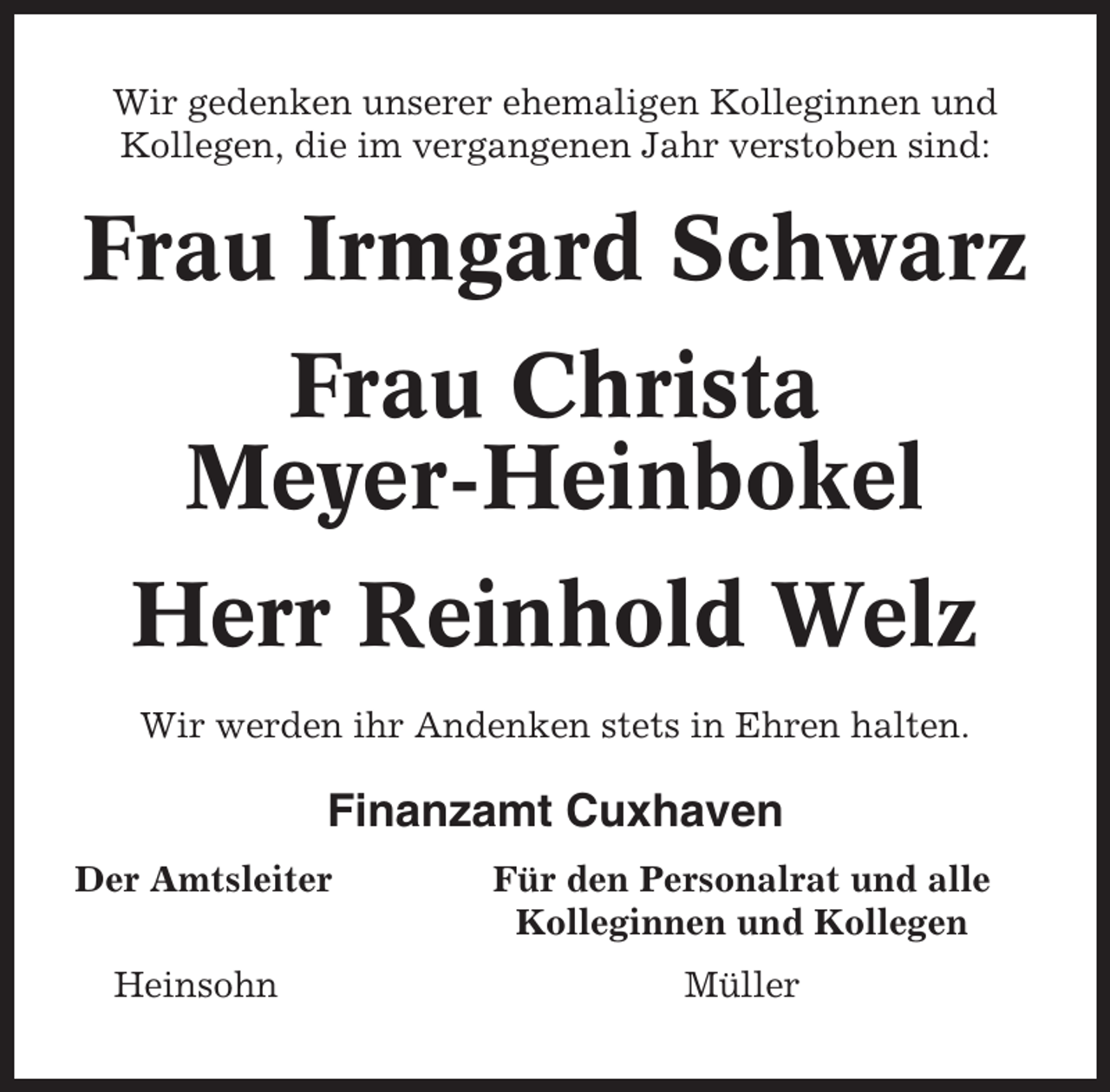 <p>Wir gedenken unserer ehemaligen Kolleginnen und<br />Kollegen, die im vergangenen Jahr verstoben sind:</p><p>Frau Irmgard Schwarz<br />Frau Christa<br />Meyer-Heinbokel<br />Herr Reinhold Welz<br />Wir werden ihr Andenken stets in Ehren halten.</p><p>Finanzamt Cuxhaven<br />Der Amtsleiter</p><p>Für den Personalrat und alle<br />Kolleginnen und Kollegen</p><p>Heinsohn</p><p>Müller</p>