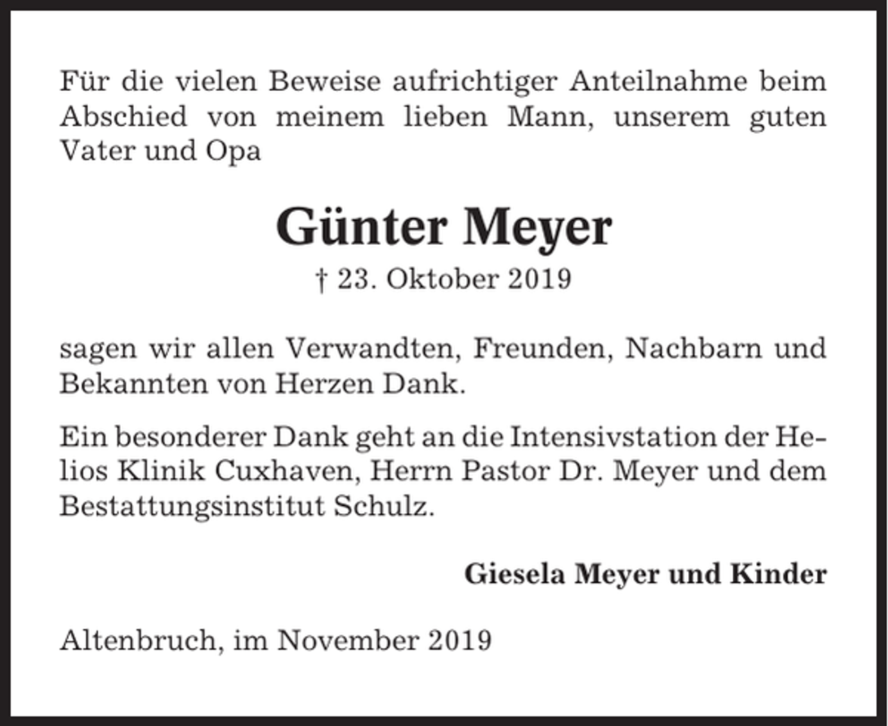 <p>Für die vielen Beweise aufrichtiger Anteilnahme beim<br />Abschied von meinem lieben Mann, unserem guten<br />Vater und Opa</p><p>Günter Meyer<br />† 23. Oktober 2019<br />sagen wir allen Verwandten, Freunden, Nachbarn und<br />Bekannten von Herzen Dank.<br />Ein besonderer Dank geht an die Intensivstation der Helios Klinik Cuxhaven, Herrn Pastor Dr. Meyer und dem<br />Bestattungsinstitut Schulz.<br />Giesela Meyer und Kinder<br />Altenbruch, im November 2019</p>