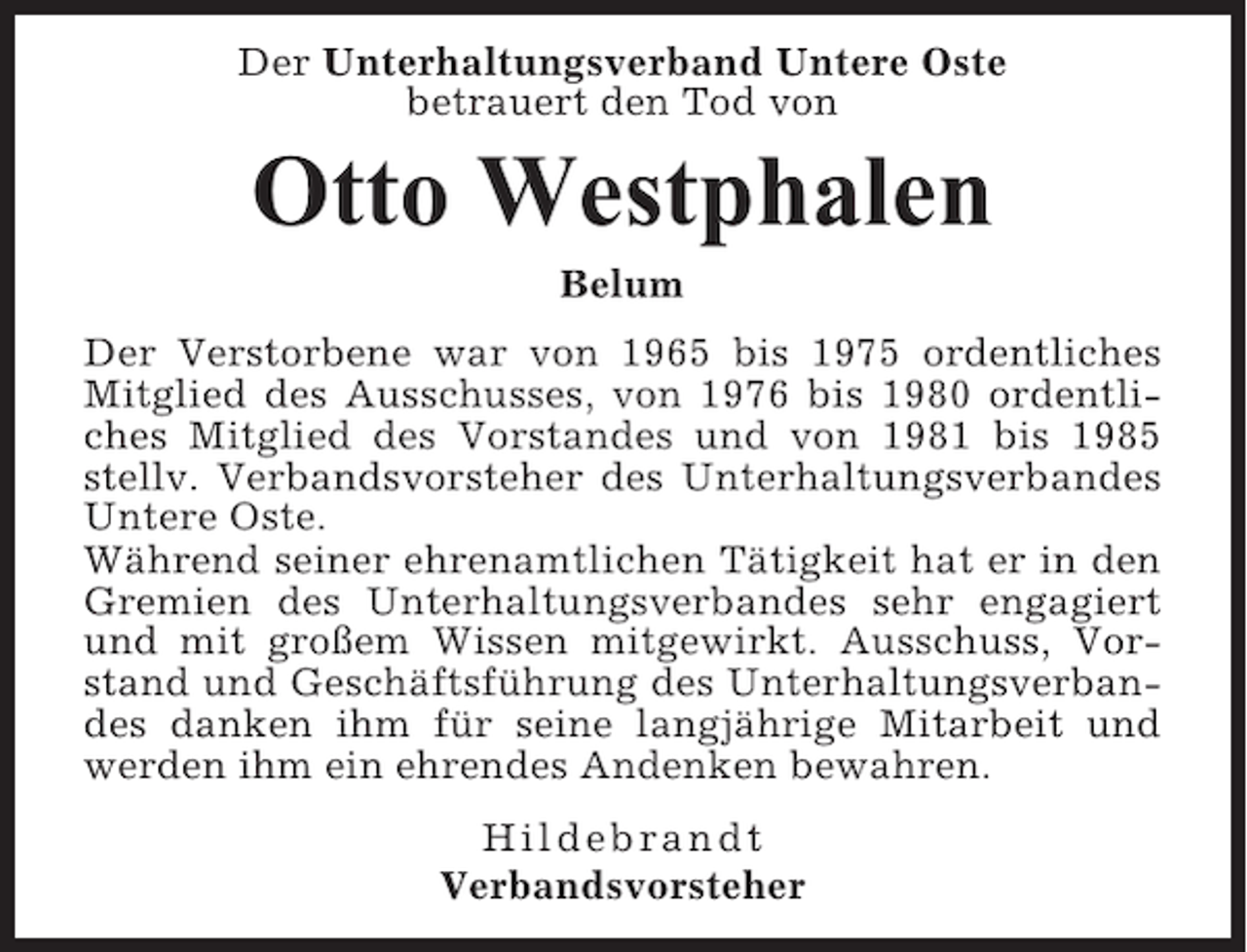 <p>Der Unterhaltungsverband Untere Oste<br />betrauert den Tod von</p><p>Otto Westphalen<br />Belum<br />Der Verstorbene war von 1965 bis 1975 ordentliches<br />Mitglied des Ausschusses, von 1976 bis 1980 ordentliches Mitglied des Vorstandes und von 1981 bis 1985<br />stellv. Verbandsvorsteher des Unterhaltungsverbandes<br />Untere Oste.<br />Während seiner ehrenamtlichen Tätigkeit hat er in den<br />Gremien des Unterhaltungsverbandes sehr engagiert<br />und mit großem Wissen mitgewirkt. Ausschuss, Vorstand und Geschäftsführung des Unterhaltungsverbandes danken ihm für seine langjährige Mitarbeit und<br />werden ihm ein ehrendes Andenken bewahren.<br />Hildebrandt<br />Verbandsvorsteher</p>