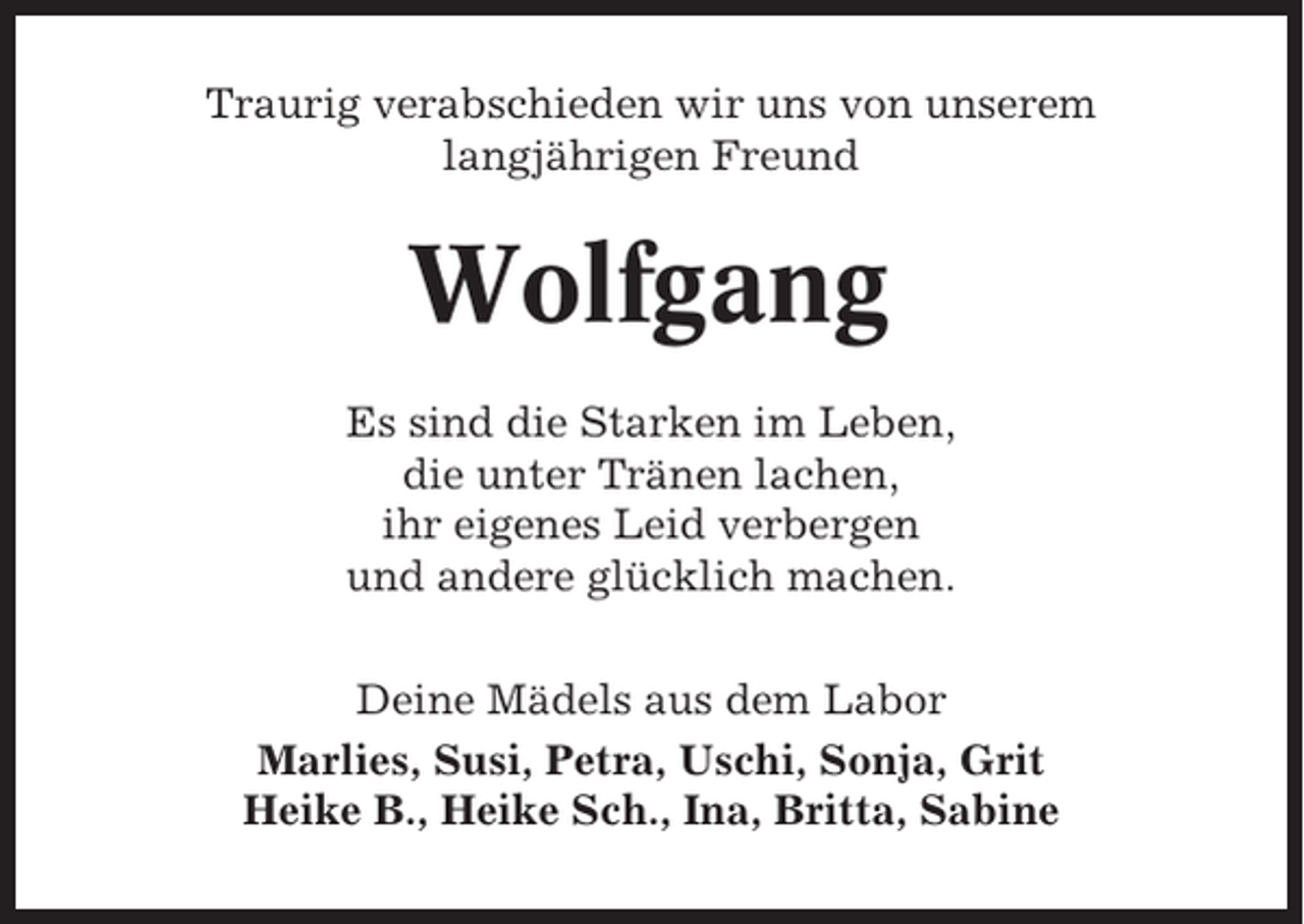 <p>Traurig verabschieden wir uns von unserem<br />langjährigen Freund</p><p>Wolfgang<br />Es sind die Starken im Leben,<br />die unter Tränen lachen,<br />ihr eigenes Leid verbergen<br />und andere glücklich machen.<br />Deine Mädels aus dem Labor<br />Marlies, Susi, Petra, Uschi, Sonja, Grit<br />Heike B., Heike Sch., Ina, Britta, Sabine</p>