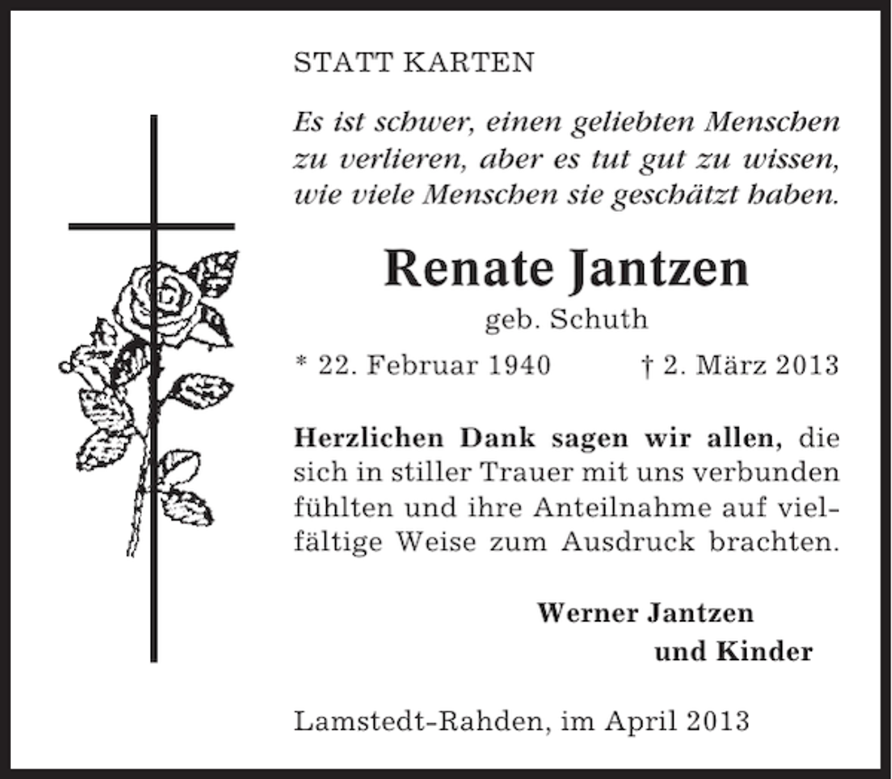 <p>STATT KARTEN</p><p>Es ist schwer, einen geliebten Menschen<br />zu verlieren, aber es tut gut zu wissen,<br />wie viele Menschen sie geschätzt haben.</p><p>Renate Jantzen<br />geb. Schuth<br />* 22. Februar 1940</p><p>† 2. März 2013</p><p>Herzlichen Dank sagen wir allen, die<br />sich in stiller Trauer mit uns verbunden<br />fühlten und ihre Anteilnahme auf vielfältige Weise zum Ausdruck brachten.<br />Werner Jantzen<br />und Kinder<br />Lamstedt-Rahden, im April 2013</p>