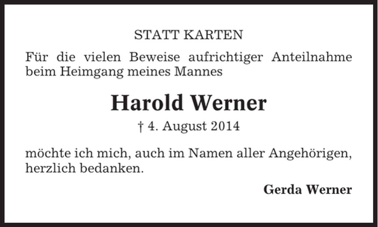 <p>STATT KARTEN<br />Für die vielen Beweise aufrichtiger Anteilnahme<br />beim Heimgang meines Mannes</p><p>Harold Werner<br />† 4. August 2014<br />möchte ich mich, auch im Namen aller Angehörigen,<br />herzlich bedanken.<br />Gerda Werner</p>