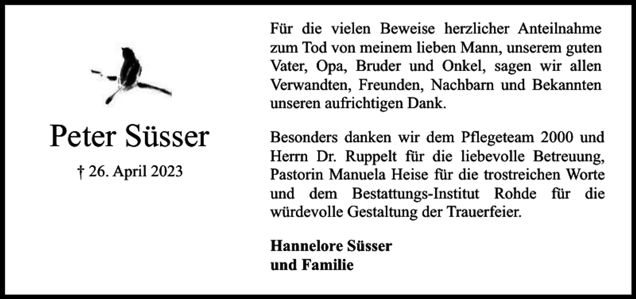<p>Für die vielen Beweise herzlicher Anteilnahme<br />zum Tod von meinem lieben Mann, unserem guten<br />Vater, Opa, Bruder und Onkel, sagen wir allen<br />Verwandten, Freunden, Nachbarn und Bekannten<br />unseren aufrichtigen Dank.</p><p>Peter Süsser<br />† 26. April 2023</p><p>Besonders danken wir dem Pflegeteam 2000 und<br />Herrn Dr. Ruppelt für die liebevolle Betreuung,<br />Pastorin Manuela Heise für die trostreichen Worte<br />und dem Bestattungs-Institut Rohde für die<br />würdevolle Gestaltung der Trauerfeier.<br />Hannelore Süsser<br />und Familie</p>