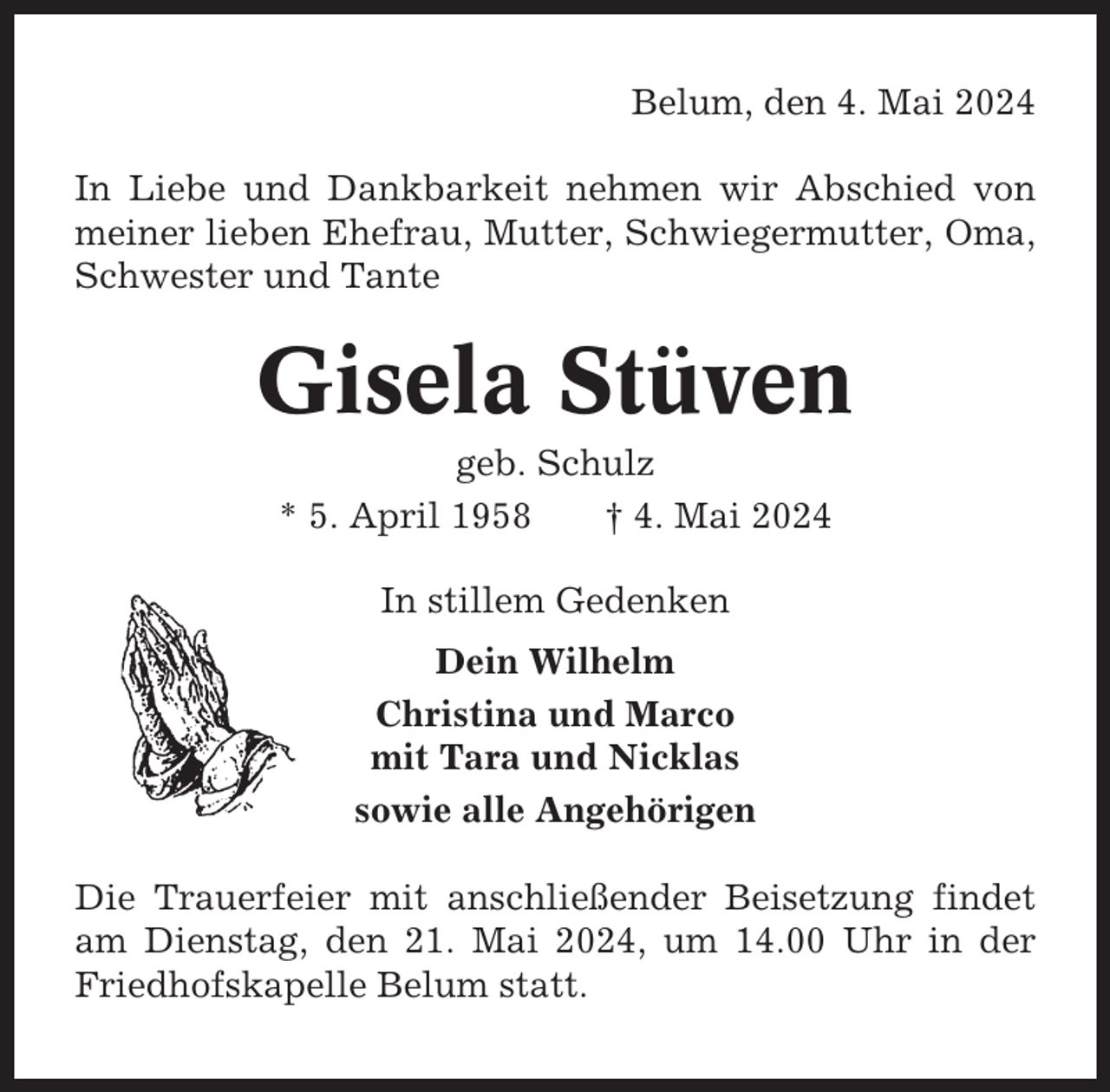 <p>Belum, den 4. Mai 2024<br />In Liebe und Dankbarkeit nehmen wir Abschied von<br />meiner lieben Ehefrau, Mutter, Schwiegermutter, Oma,<br />Schwester und Tante</p><p>Gisela Stüven<br />geb. Schulz<br />* 5. April 1958<br />† 4. Mai 2024<br />In stillem Gedenken<br />Dein Wilhelm<br />Christina und Marco<br />mit Tara und Nicklas<br />sowie alle Angehörigen<br />Die Trauerfeier mit anschließender Beisetzung findet<br />am Dienstag, den 21. Mai 2024, um 14.00 Uhr in der<br />Friedhofskapelle Belum statt.</p>
