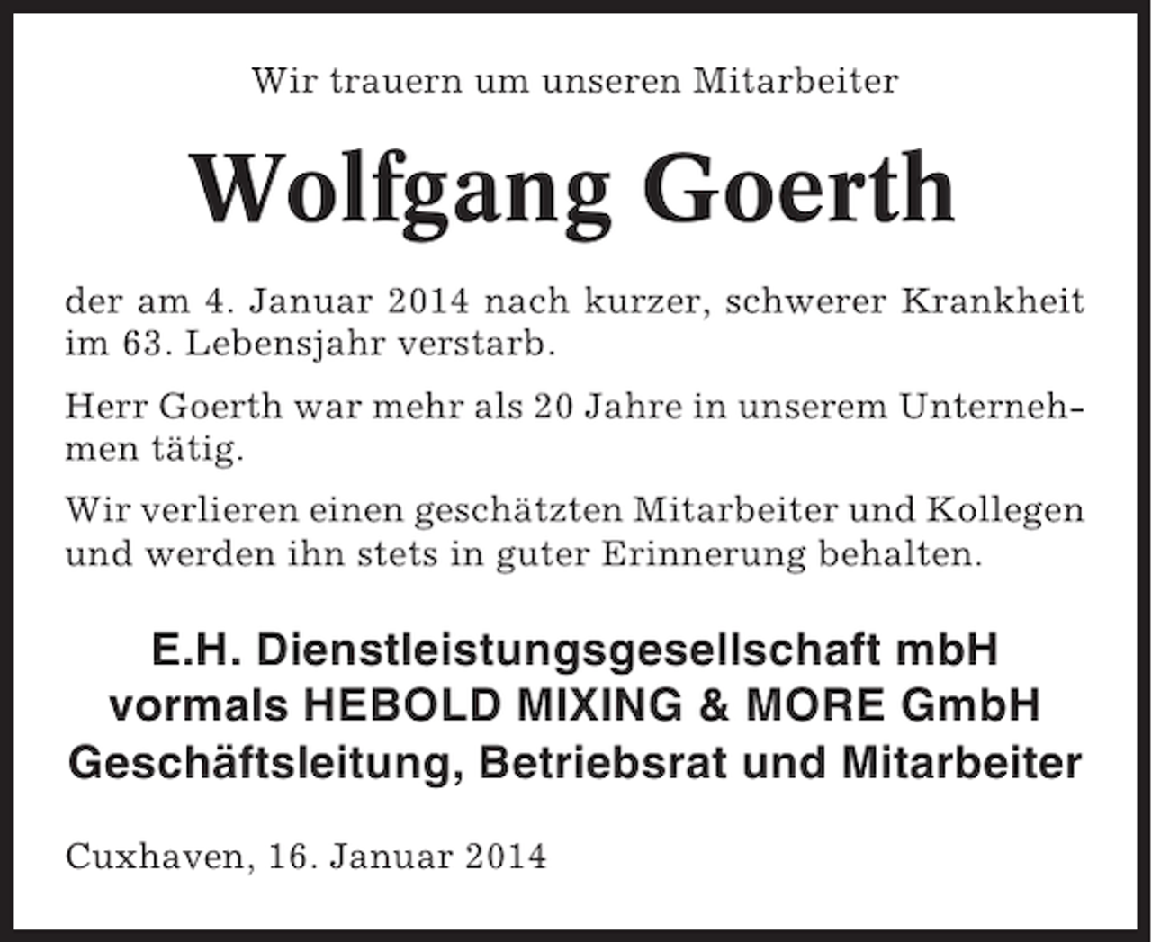 <p>Wir trauern um unseren Mitarbeiter</p><p>Wolfgang Goerth<br />der am 4. Januar 2014 nach kurzer, schwerer Krankheit<br />im 63. Lebensjahr verstarb.<br />Herr Goerth war mehr als 20 Jahre in unserem Unternehmen tätig.<br />Wir verlieren einen geschätzten Mitarbeiter und Kollegen<br />und werden ihn stets in guter Erinnerung behalten.</p><p>E.H. Dienstleistungsgesellschaft mbH<br />vormals HEBOLD MIXING &amp; MORE GmbH<br />Geschäftsleitung, Betriebsrat und Mitarbeiter<br />Cuxhaven, 16. Januar 2014</p>