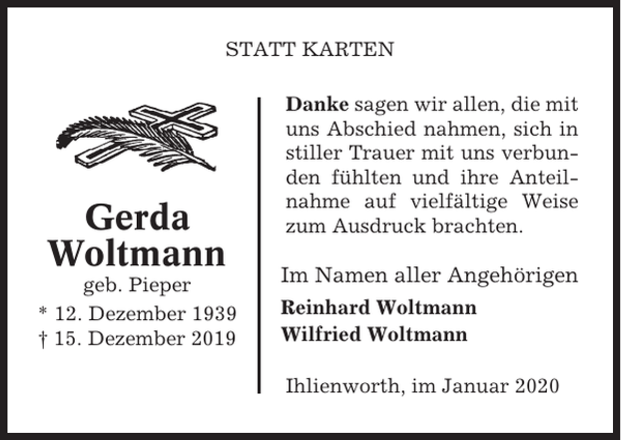 <p>STATT KARTEN</p><p>Gerda<br />Woltmann<br />geb. Pieper<br />* 12. Dezember 1939<br />† 15. Dezember 2019</p><p>Danke sagen wir allen, die mit<br />uns Abschied nahmen, sich in<br />stiller Trauer mit uns verbunden fühlten und ihre Anteilnahme auf vielfältige Weise<br />zum Ausdruck brachten.</p><p>Im Namen aller Angehörigen<br />Reinhard Woltmann<br />Wilfried Woltmann<br />Ihlienworth, im Januar 2020</p>