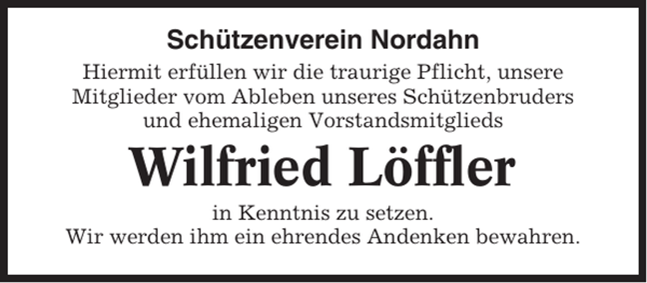 <p>Schützenverein Nordahn<br />Hiermit erfüllen wir die traurige Pflicht, unsere<br />Mitglieder vom Ableben unseres Schützenbruders<br />und ehemaligen Vorstandsmitglieds</p><p>Wilfried Löffler<br />in Kenntnis zu setzen.<br />Wir werden ihm ein ehrendes Andenken bewahren.</p>