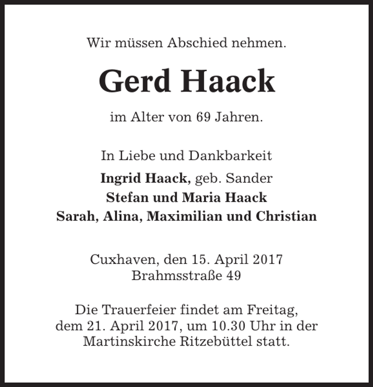 <p>Wir müssen Abschied nehmen.</p><p>Gerd Haack<br />im Alter von 69 Jahren.<br />In Liebe und Dankbarkeit<br />Ingrid Haack, geb. Sander<br />Stefan und Maria Haack<br />Sarah, Alina, Maximilian und Christian<br />Cuxhaven, den 15. April 2017<br />Brahmsstraße 49<br />Die Trauerfeier findet am Freitag,<br />dem 21. April 2017, um 10.30 Uhr in der<br />Martinskirche Ritzebüttel statt.</p>