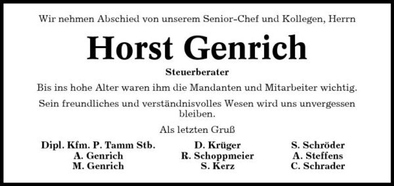 <p>Wir nehmen Abschied von unserem Senior-Chef und Kollegen, Herrn</p><p>Horst Genrich<br />Steuerberater Bis ins hohe Alter waren ihm die Mandanten und Mitarbeiter wichtig. Sein freundliches und verständnisvolles Wesen wird uns unvergessen bleiben. Als letzten Gruß Dipl. Kfm. P. Tamm Stb. A. Genrich M. Genrich D. Krüger R. Schoppmeier S. Kerz S. Schröder A. Steffens C. Schrader</p>