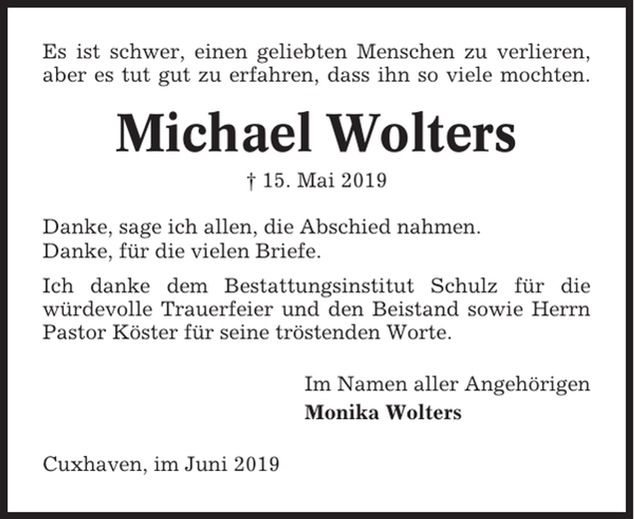 <p>Es ist schwer, einen geliebten Menschen zu verlieren,<br />aber es tut gut zu erfahren, dass ihn so viele mochten.</p><p>Michael Wolters<br />† 15. Mai 2019<br />Danke, sage ich allen, die Abschied nahmen.<br />Danke, für die vielen Briefe.<br />Ich danke dem Bestattungsinstitut Schulz für die<br />würdevolle Trauerfeier und den Beistand sowie Herrn<br />Pastor Köster für seine tröstenden Worte.<br />Im Namen aller Angehörigen<br />Monika Wolters<br />Cuxhaven, im Juni 2019</p>