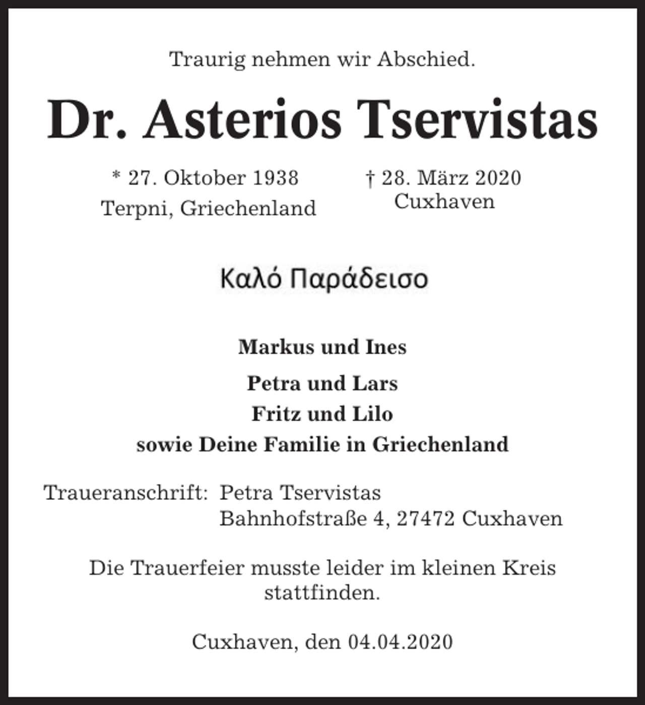 <p>Traurig nehmen wir Abschied.</p><p>Dr. Asterios Tservistas<br />* 27. Oktober 1938<br />Terpni, Griechenland</p><p>† 28. März 2020<br />Cuxhaven</p><p>Markus und Ines<br />Petra und Lars<br />Fritz und Lilo<br />sowie Deine Familie in Griechenland<br />Traueranschrift: Petra Tservistas<br />Bahnhofstraße 4, 27472 Cuxhaven<br />Die Trauerfeier musste leider im kleinen Kreis<br />stattfinden.<br />Cuxhaven, den 04.04.2020</p>