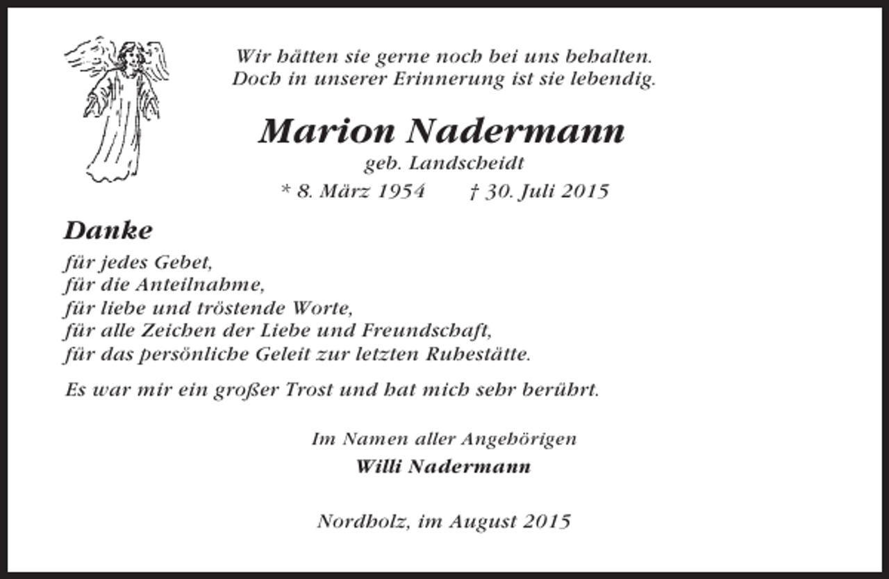 <p>Wir hätten sie gerne noch bei uns behalten.<br />Doch in unserer Erinnerung ist sie lebendig.</p><p>Marion Nadermann<br />geb. Landscheidt<br />* 8. März 1954<br />† 30. Juli 2015</p><p>Danke<br />für jedes Gebet,<br />für die Anteilnahme,<br />für liebe und tröstende Worte,<br />für alle Zeichen der Liebe und Freundschaft,<br />für das persönliche Geleit zur letzten Ruhestätte.<br />Es war mir ein großer Trost und hat mich sehr berührt.<br />Im Namen aller Angehörigen</p><p>Willi Nadermann<br />Nordholz, im August 2015</p>