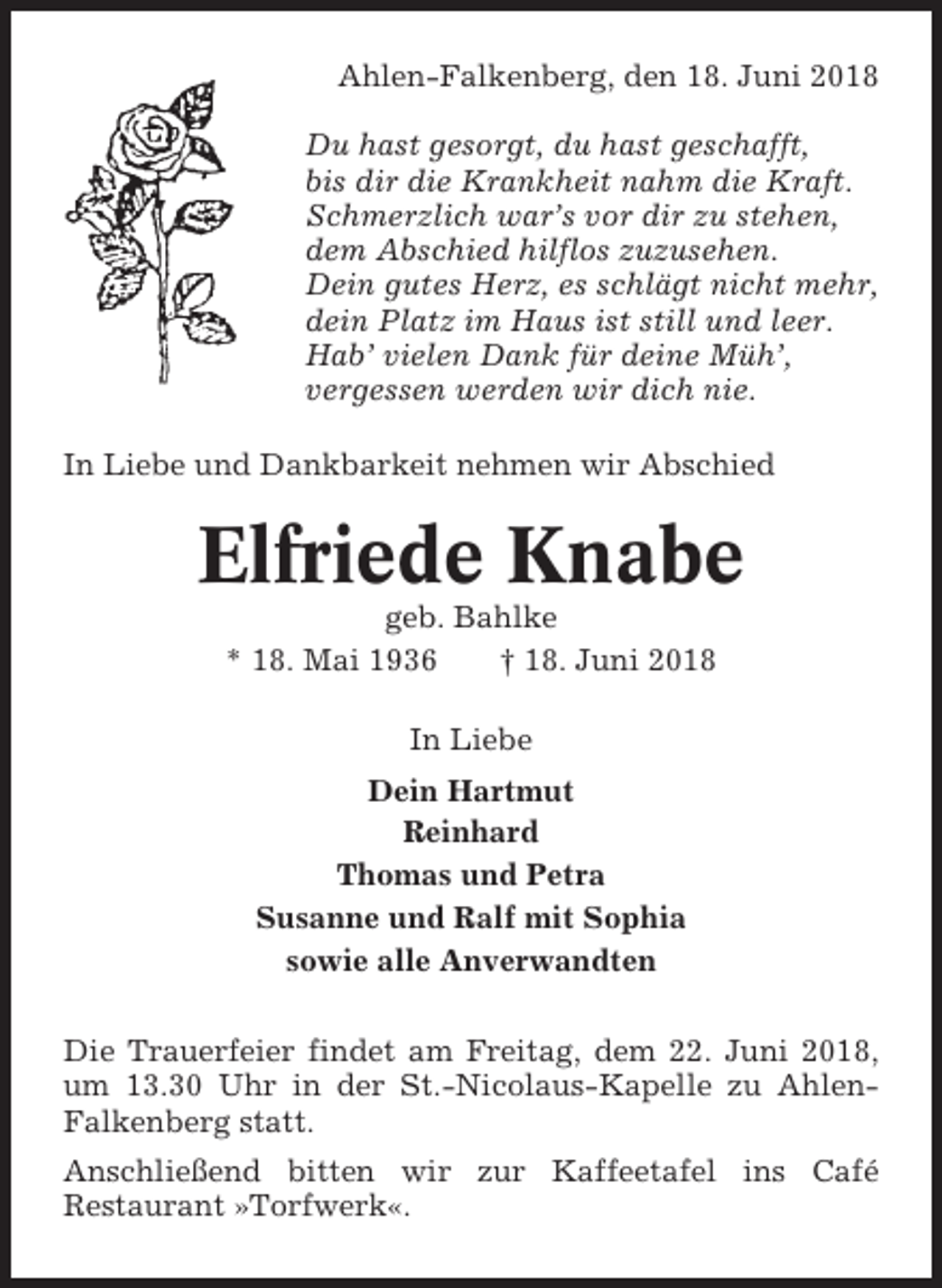 <p>Ahlen-Falkenberg, den 18. Juni 2018<br />Du hast gesorgt, du hast geschafft,<br />bis dir die Krankheit nahm die Kraft.<br />Schmerzlich war’s vor dir zu stehen,<br />dem Abschied hilflos zuzusehen.<br />Dein gutes Herz, es schlägt nicht mehr,<br />dein Platz im Haus ist still und leer.<br />Hab’ vielen Dank für deine Müh’,<br />vergessen werden wir dich nie.<br />In Liebe und Dankbarkeit nehmen wir Abschied</p><p>Elfriede Knabe<br />geb. Bahlke<br />* 18. Mai 1936<br />† 18. Juni 2018<br />In Liebe<br />Dein Hartmut<br />Reinhard<br />Thomas und Petra<br />Susanne und Ralf mit Sophia<br />sowie alle Anverwandten<br />Die Trauerfeier findet am Freitag, dem 22. Juni 2018,<br />um 13.30 Uhr in der St.-Nicolaus-Kapelle zu AhlenFalkenberg statt.<br />Anschließend bitten wir zur Kaffeetafel ins Café<br />Restaurant »Torfwerk«.</p>