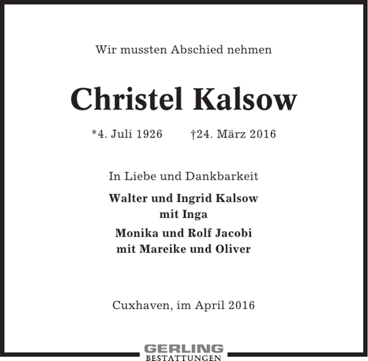 <p>Wir mussten Abschied nehmen</p><p>Christel Kalsow<br />*4. Juli 1926</p><p>†24. März 2016</p><p>In Liebe und Dankbarkeit<br />Walter und Ingrid Kalsow<br />mit Inga<br />Monika und Rolf Jacobi<br />mit Mareike und Oliver</p><p>Cuxhaven, im April 2016</p>