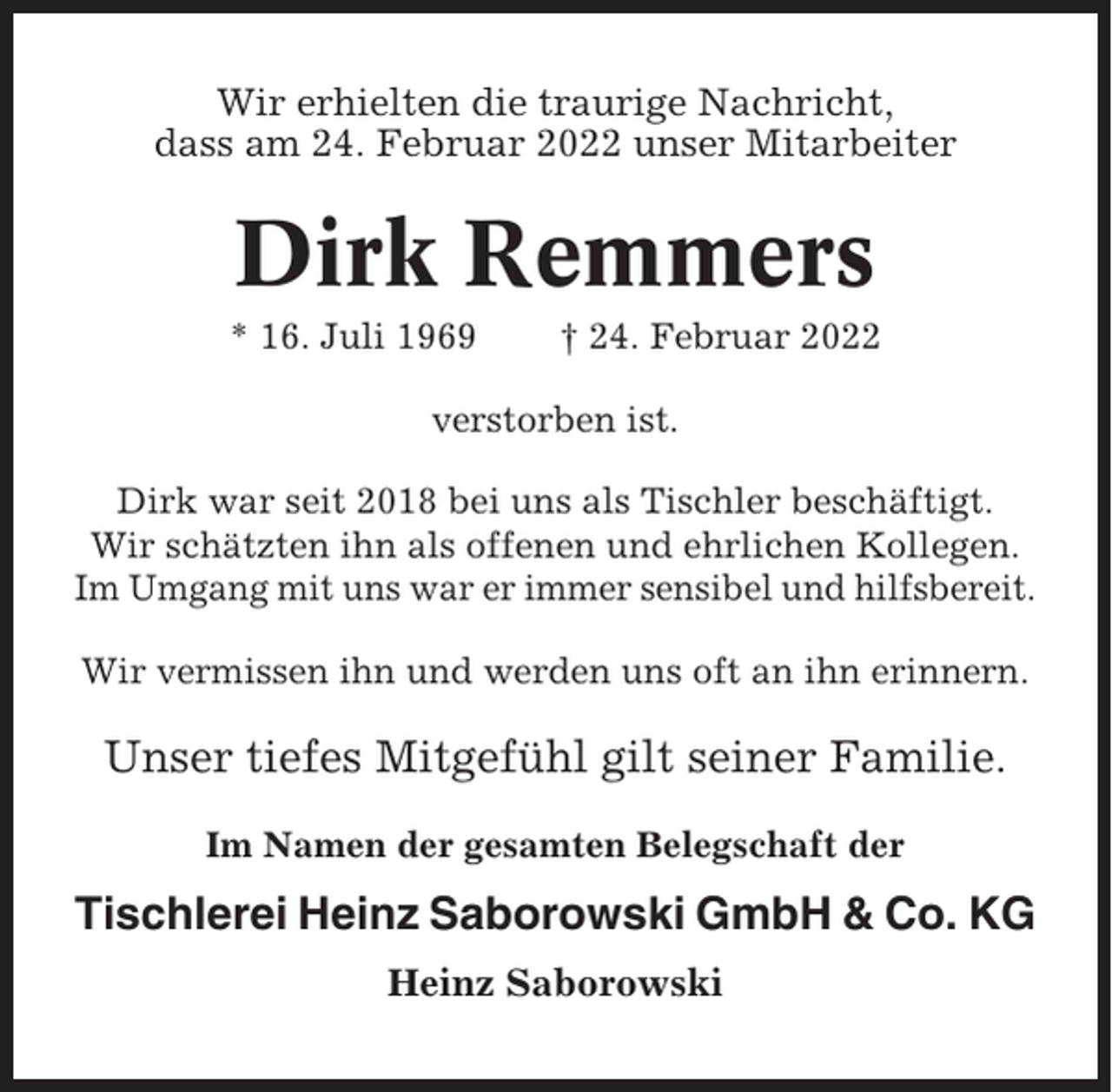 <p>Wir erhielten die traurige Nachricht,<br />dass am 24. Februar 2022 unser Mitarbeiter</p><p>Dirk Remmers<br />* 16. Juli 1969</p><p>† 24. Februar 2022</p><p>verstorben ist.<br />Dirk war seit 2018 bei uns als Tischler beschäftigt.<br />Wir schätzten ihn als offenen und ehrlichen Kollegen.<br />Im Umgang mit uns war er immer sensibel und hilfsbereit.<br />Wir vermissen ihn und werden uns oft an ihn erinnern.</p><p>Unser tiefes Mitgefühl gilt seiner Familie.<br />Im Namen der gesamten Belegschaft der</p><p>Tischlerei Heinz Saborowski GmbH &amp; Co. KG<br />Heinz Saborowski</p>