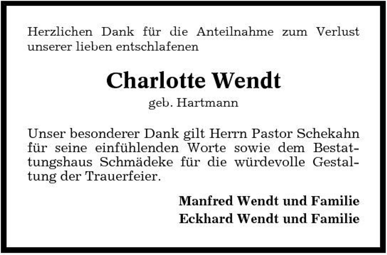 <p>Herzlichen Dank für die Anteilnahme zum Verlust unserer lieben entschlafenen</p><p>Charlotte Wendt<br />geb. Hartmann</p><p>Unser besonderer Dank gilt Herrn Pastor Schekahn für seine einfühlenden Worte sowie dem Bestattungshaus Schmädeke für die würdevolle Gestaltung der Trauerfeier. Manfred Wendt und Familie Eckhard Wendt und Familie</p>