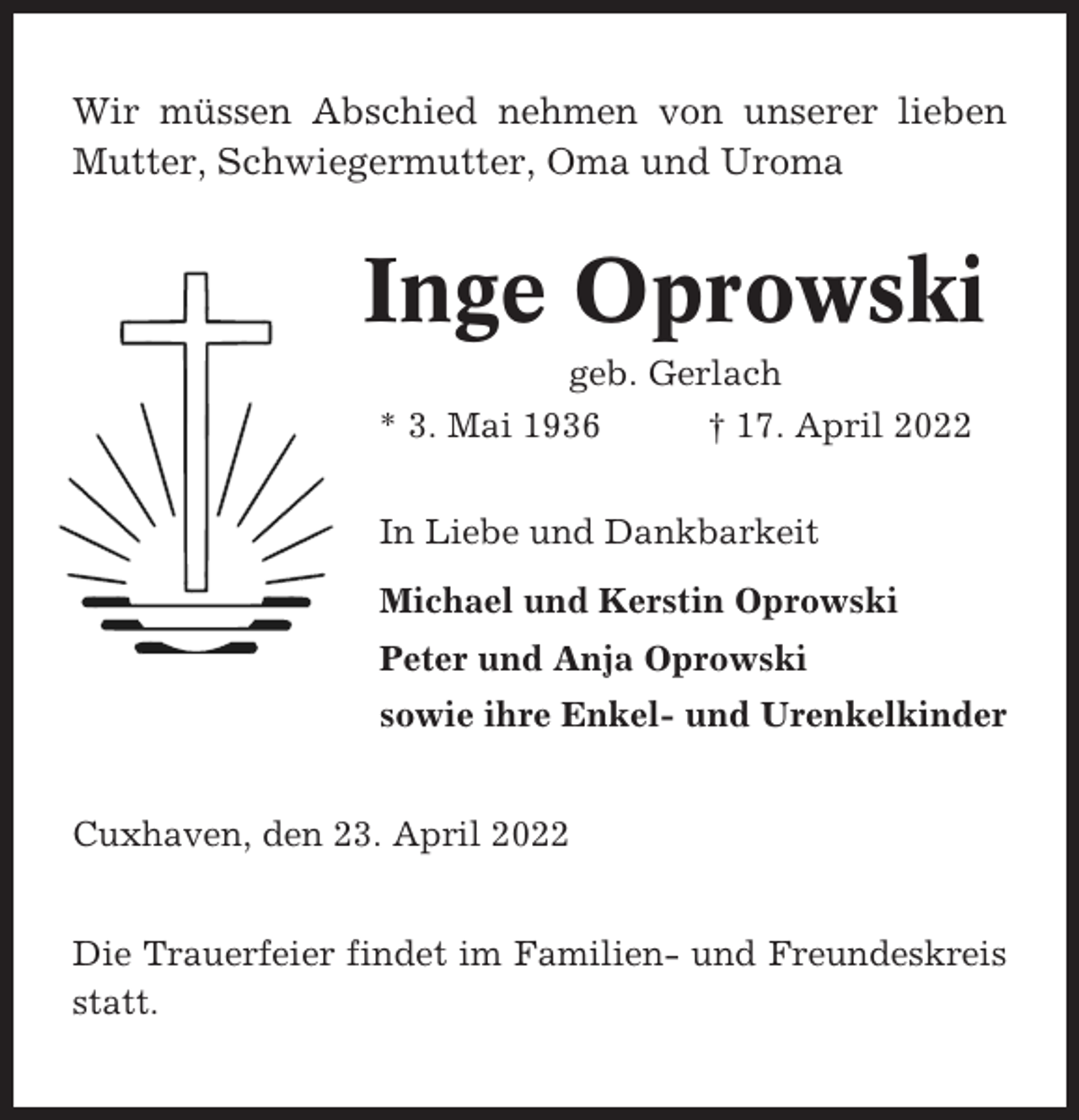 <p>Wir müssen Abschied nehmen von unserer lieben<br />Mutter, Schwiegermutter, Oma und Uroma</p><p>Inge Oprowski<br />geb. Gerlach<br />* 3. Mai 1936<br />† 17. April 2022<br />In Liebe und Dankbarkeit<br />Michael und Kerstin Oprowski<br />Peter und Anja Oprowski<br />sowie ihre Enkel- und Urenkelkinder<br />Cuxhaven, den 23. April 2022<br />Die Trauerfeier findet im Familien- und Freundeskreis<br />statt.</p>
