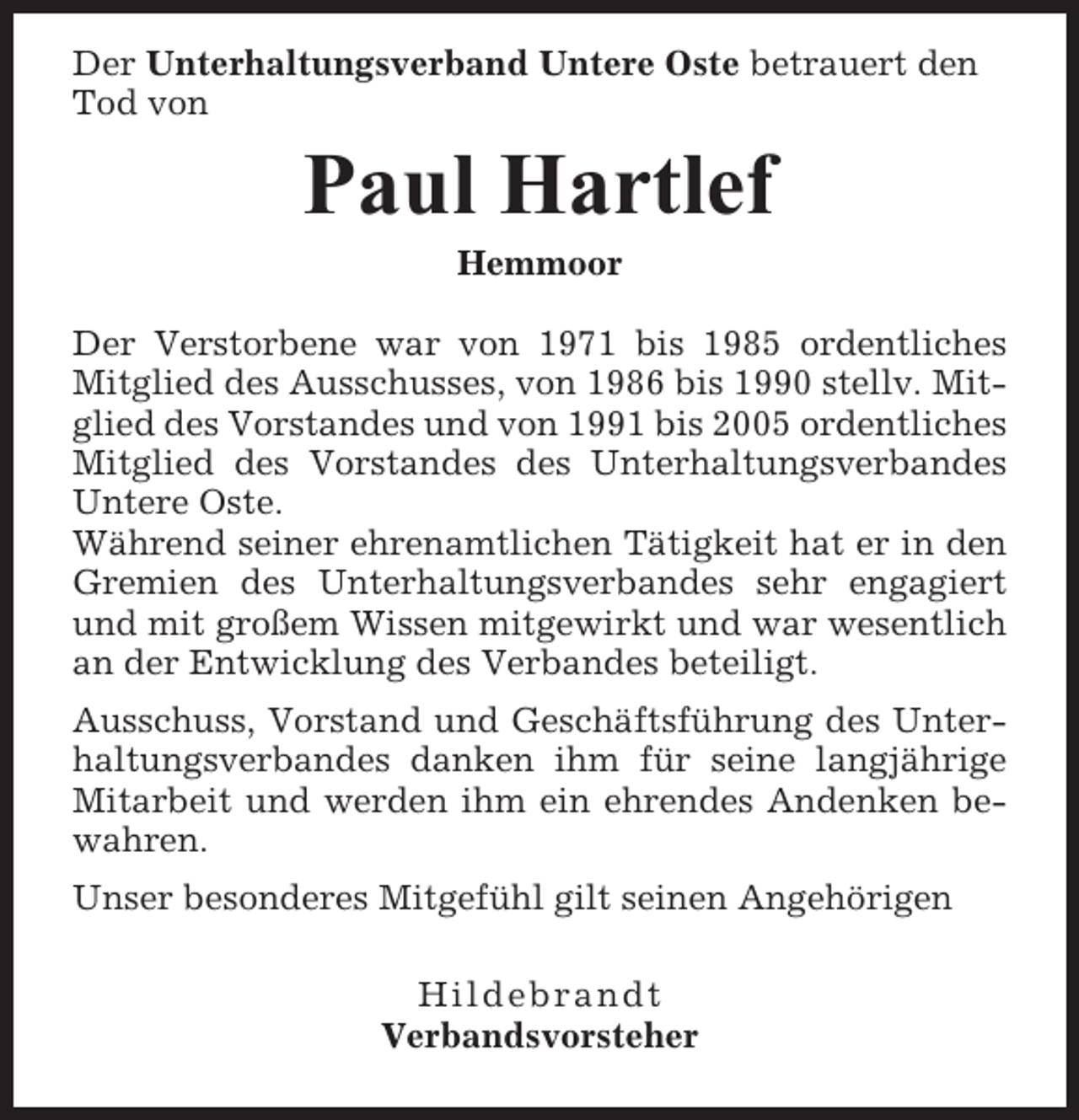 <p>Der Unterhaltungsverband Untere Oste betrauert den<br />Tod von</p><p>Paul Hartlef<br />Hemmoor<br />Der Verstorbene war von 1971 bis 1985 ordentliches<br />Mitglied des Ausschusses, von 1986 bis 1990 stellv. Mitglied des Vorstandes und von 1991 bis 2005 ordentliches<br />Mitglied des Vorstandes des Unterhaltungsverbandes<br />Untere Oste.<br />Während seiner ehrenamtlichen Tätigkeit hat er in den<br />Gremien des Unterhaltungsverbandes sehr engagiert<br />und mit großem Wissen mitgewirkt und war wesentlich<br />an der Entwicklung des Verbandes beteiligt.<br />Ausschuss, Vorstand und Geschäftsführung des Unterhaltungsverbandes danken ihm für seine langjährige<br />Mitarbeit und werden ihm ein ehrendes Andenken bewahren.<br />Unser besonderes Mitgefühl gilt seinen Angehörigen<br />Hildebrandt<br />Verbandsvorsteher</p>