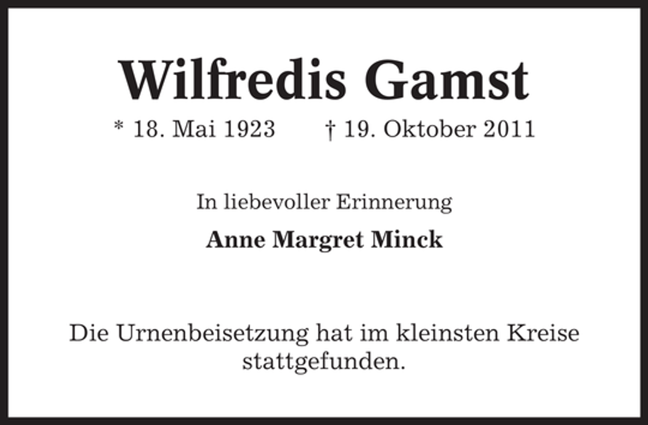 <p>Wilfredis Gamst<br />* 18. Mai 1923</p><p>† 19. Oktober 2011</p><p>In liebevoller Erinnerung</p><p>Anne Margret Minck</p><p>Die Urnenbeisetzung hat im kleinsten Kreise<br />stattgefunden.</p>